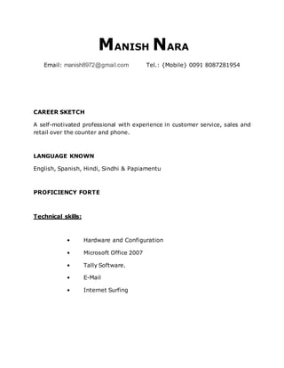 MANISH NARA
Email: manish8972@gmail.com Tel.: {Mobile} 0091 8087281954
CAREER SKETCH
A self-motivated professional with experience in customer service, sales and
retail over the counter and phone.
LANGUAGE KNOWN
English, Spanish, Hindi, Sindhi & Papiamentu
PROFICIENCY FORTE
Technical skills:
• Hardware and Configuration
• Microsoft Office 2007
• Tally Software.
• E-Mail
• Internet Surfing
 