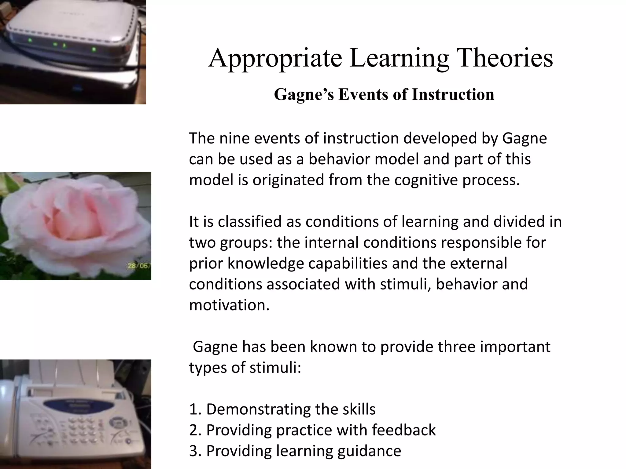 Appropriate Learning Theories
Gagne’s Events of Instruction
The nine events of instruction developed by Gagne
can be used as a behavior model and part of this
model is originated from the cognitive process.
It is classified as conditions of learning and divided in
two groups: the internal conditions responsible for
prior knowledge capabilities and the external
conditions associated with stimuli, behavior and
motivation.
Gagne has been known to provide three important
types of stimuli:
1. Demonstrating the skills
2. Providing practice with feedback
3. Providing learning guidance
 