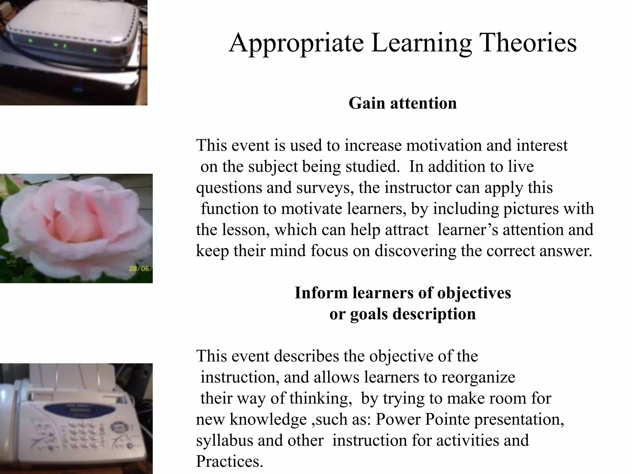 Appropriate Learning Theories
Gain attention
This event is used to increase motivation and interest
on the subject being studied. In addition to live
questions and surveys, the instructor can apply this
function to motivate learners, by including pictures with
the lesson, which can help attract learner’s attention and
keep their mind focus on discovering the correct answer.
Inform learners of objectives
or goals description
This event describes the objective of the
instruction, and allows learners to reorganize
their way of thinking, by trying to make room for
new knowledge ,such as: Power Pointe presentation,
syllabus and other instruction for activities and
Practices.
 