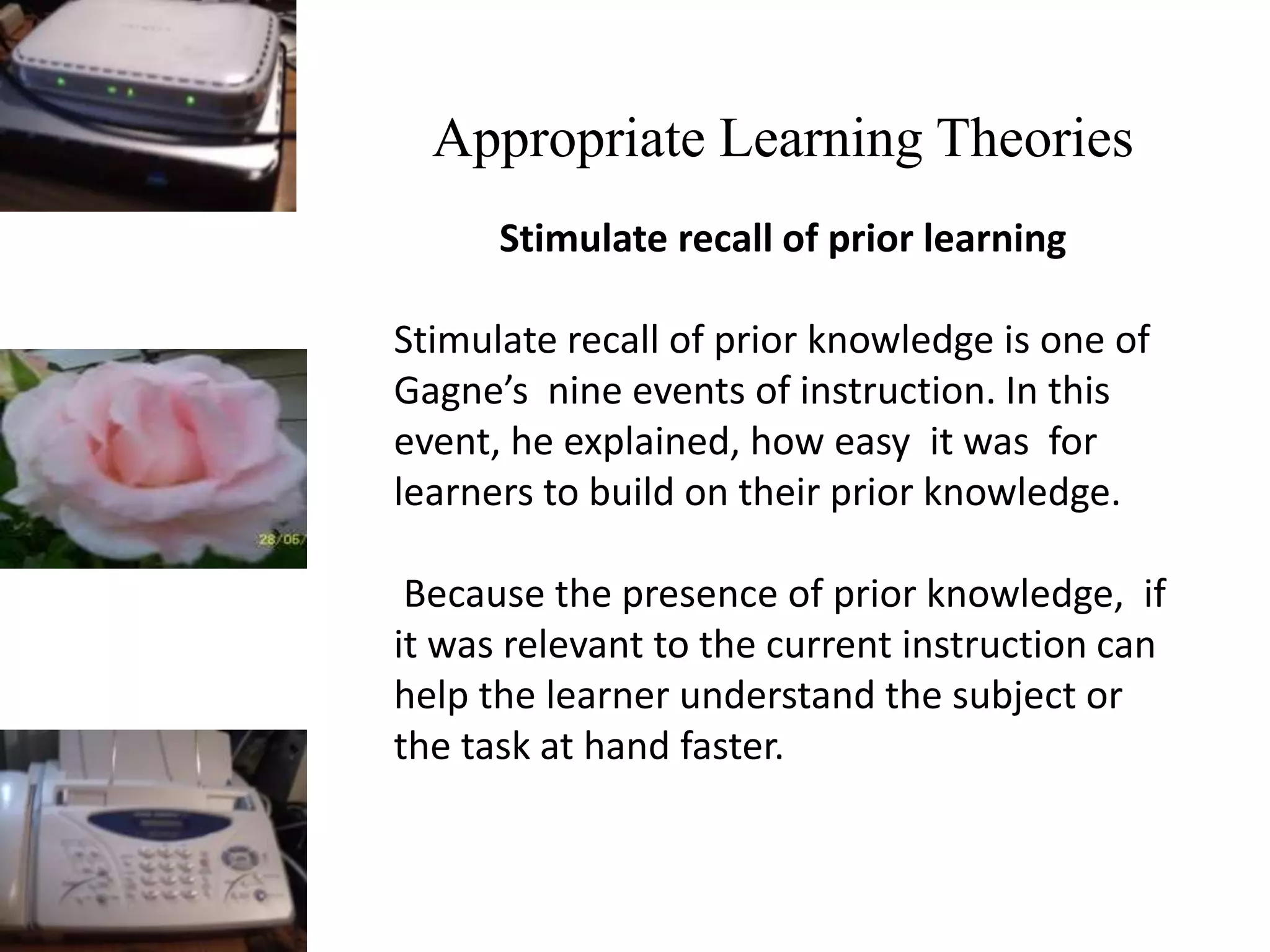 Appropriate Learning Theories
Stimulate recall of prior learning
Stimulate recall of prior knowledge is one of
Gagne’s nine events of instruction. In this
event, he explained, how easy it was for
learners to build on their prior knowledge.
Because the presence of prior knowledge, if
it was relevant to the current instruction can
help the learner understand the subject or
the task at hand faster.
 