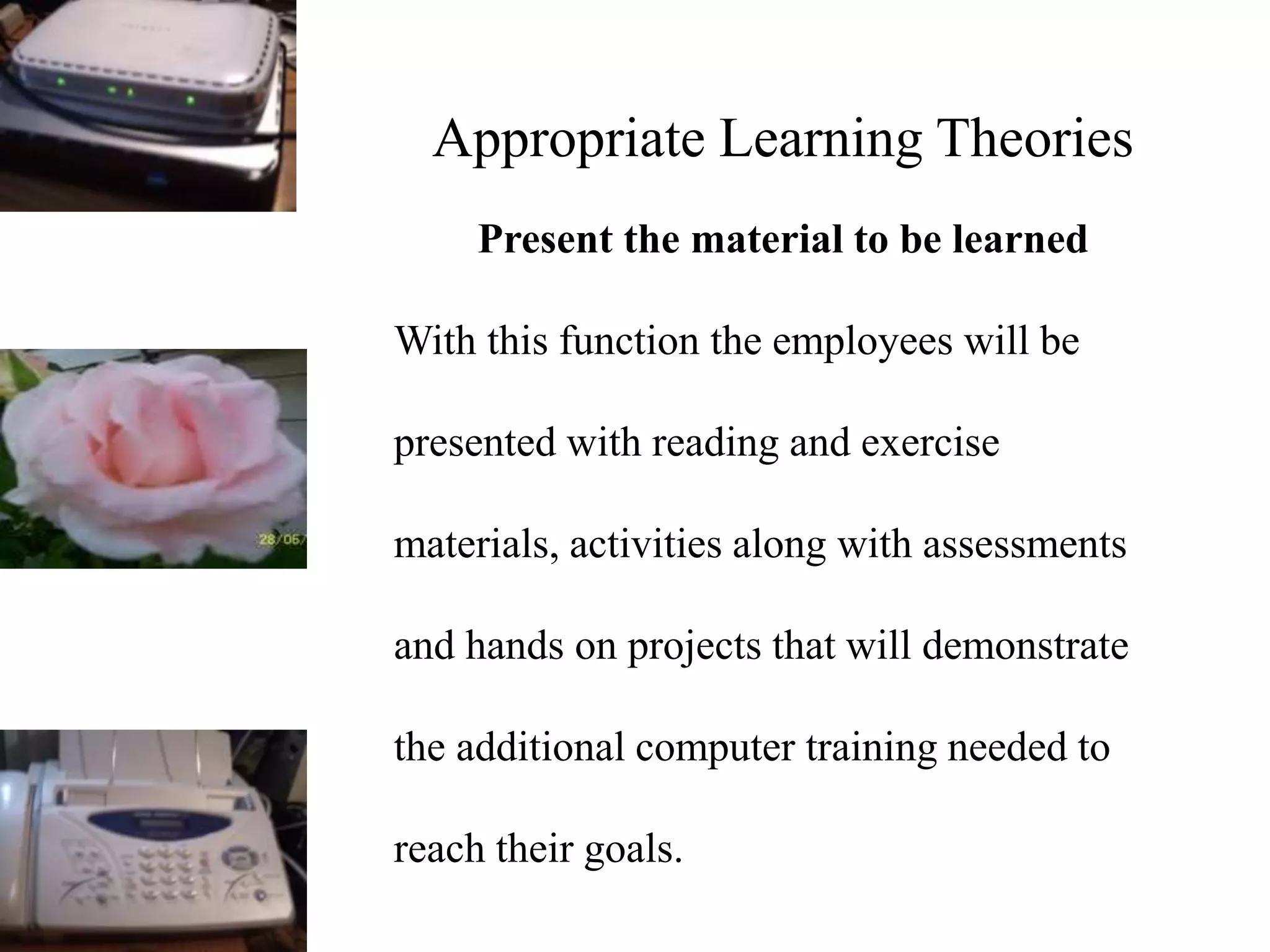 Appropriate Learning Theories
Present the material to be learned
With this function the employees will be
presented with reading and exercise
materials, activities along with assessments
and hands on projects that will demonstrate
the additional computer training needed to
reach their goals.
 