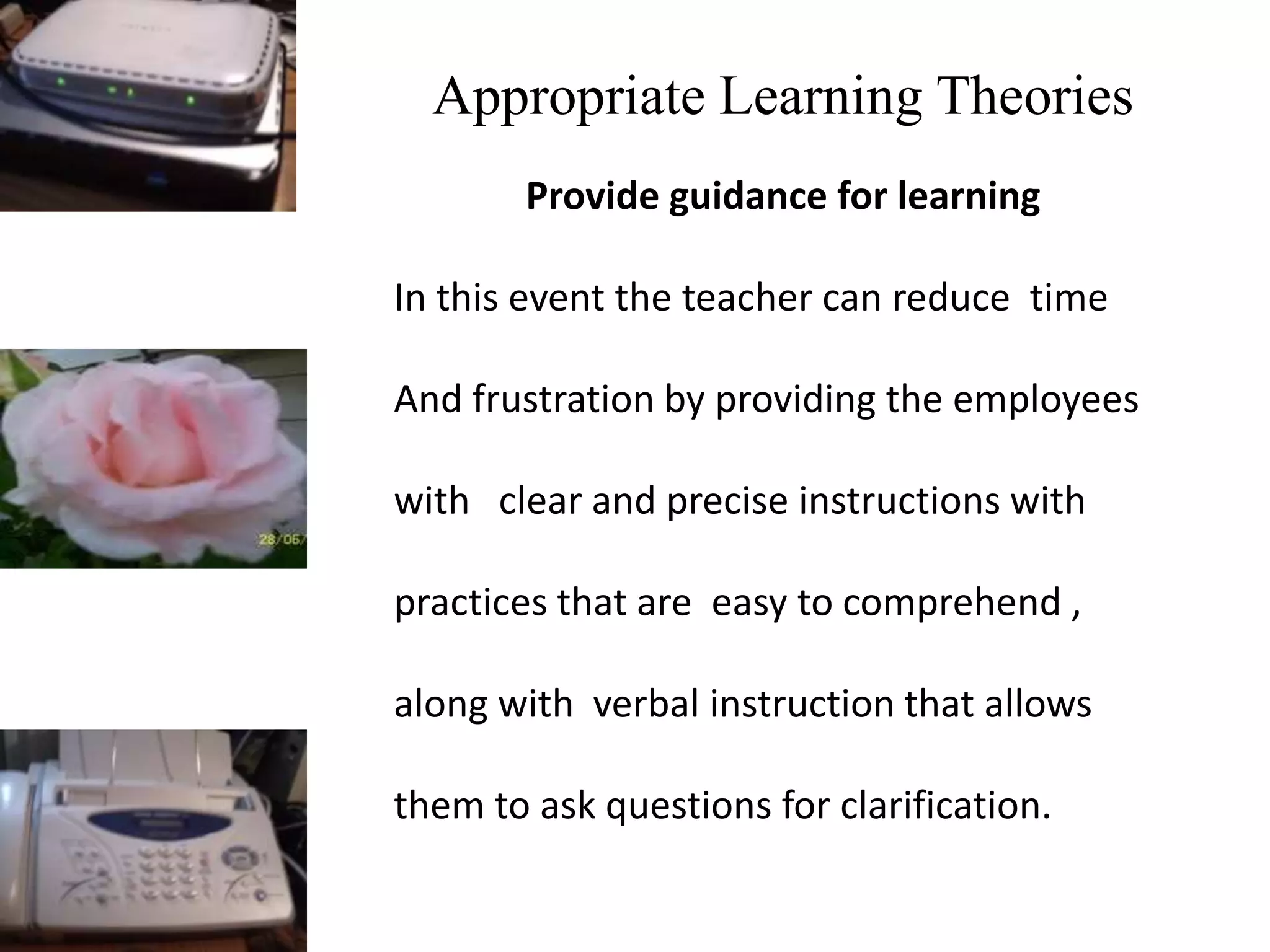 Appropriate Learning Theories
Provide guidance for learning
In this event the teacher can reduce time
And frustration by providing the employees
with clear and precise instructions with
practices that are easy to comprehend ,
along with verbal instruction that allows
them to ask questions for clarification.
 