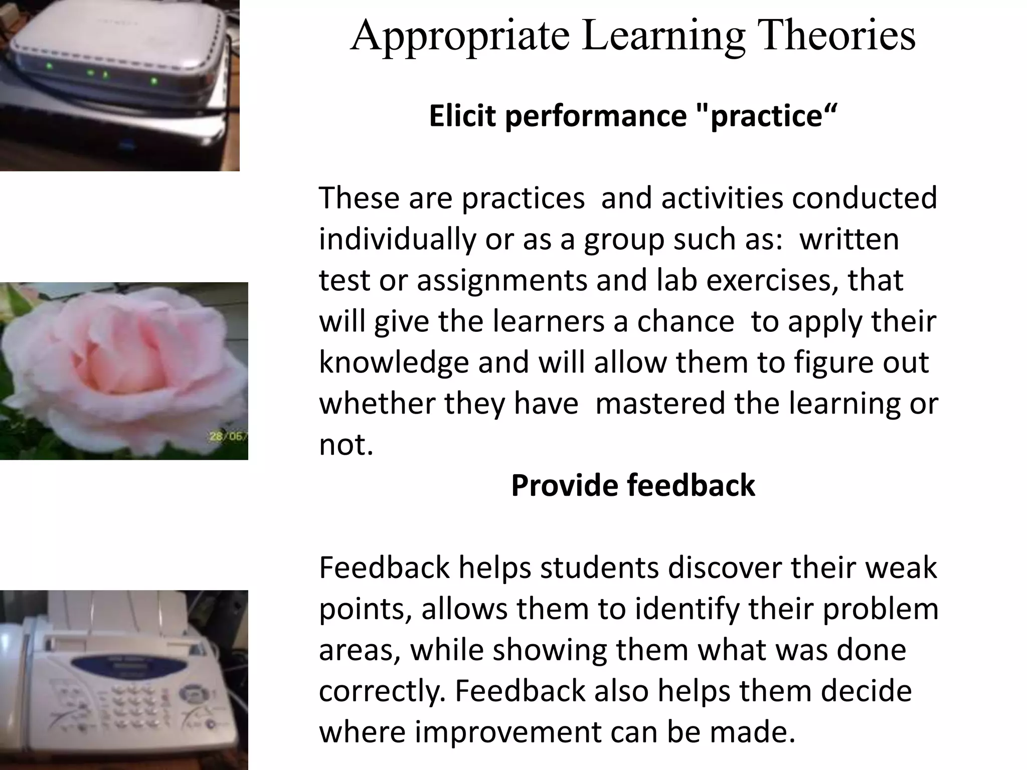 Appropriate Learning Theories
Elicit performance "practice“
These are practices and activities conducted
individually or as a group such as: written
test or assignments and lab exercises, that
will give the learners a chance to apply their
knowledge and will allow them to figure out
whether they have mastered the learning or
not.
Provide feedback
Feedback helps students discover their weak
points, allows them to identify their problem
areas, while showing them what was done
correctly. Feedback also helps them decide
where improvement can be made.
 