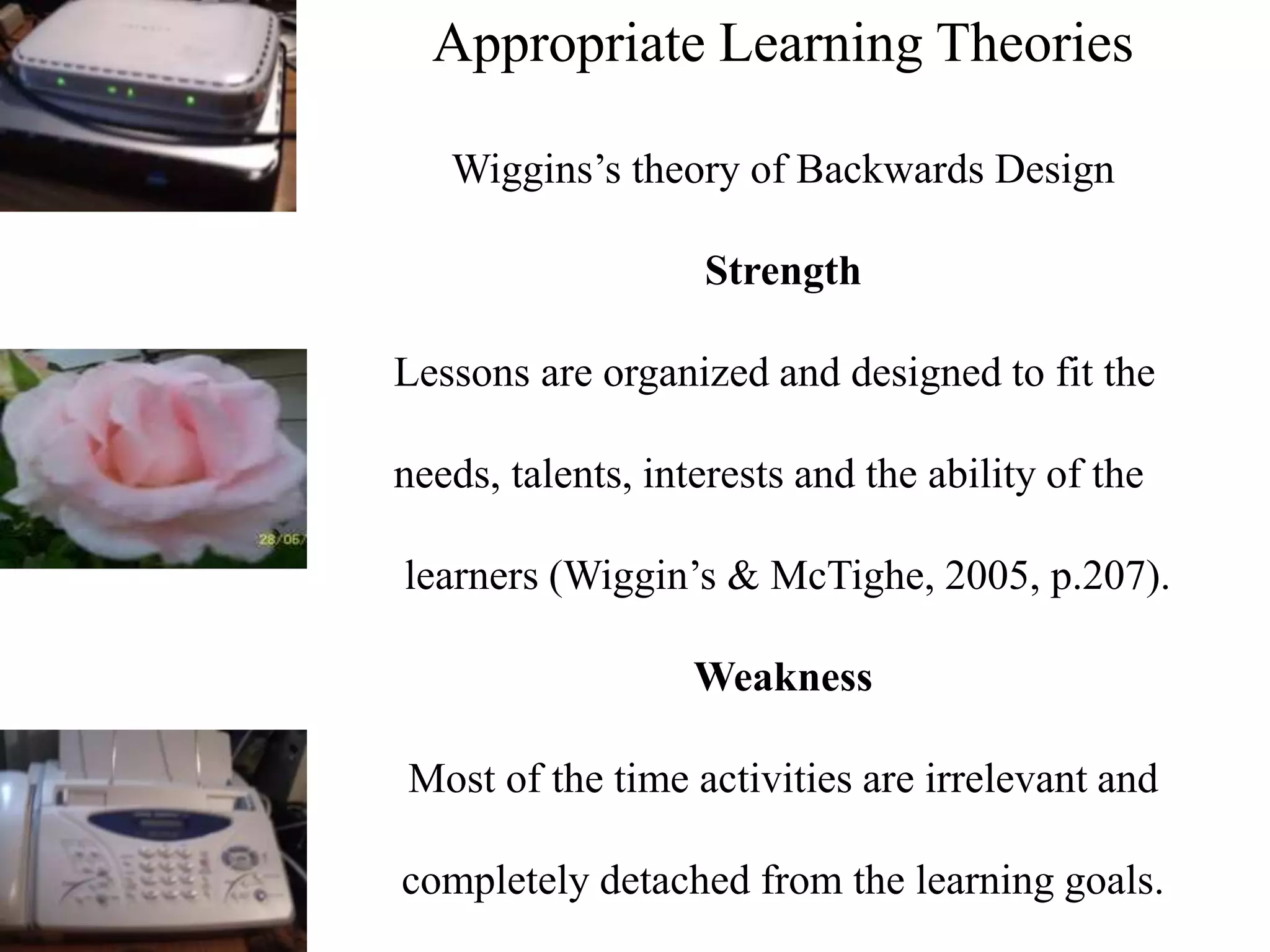 Appropriate Learning Theories
Wiggins’s theory of Backwards Design
Strength
Lessons are organized and designed to fit the
needs, talents, interests and the ability of the
learners (Wiggin’s & McTighe, 2005, p.207).
Weakness
Most of the time activities are irrelevant and
completely detached from the learning goals.
 