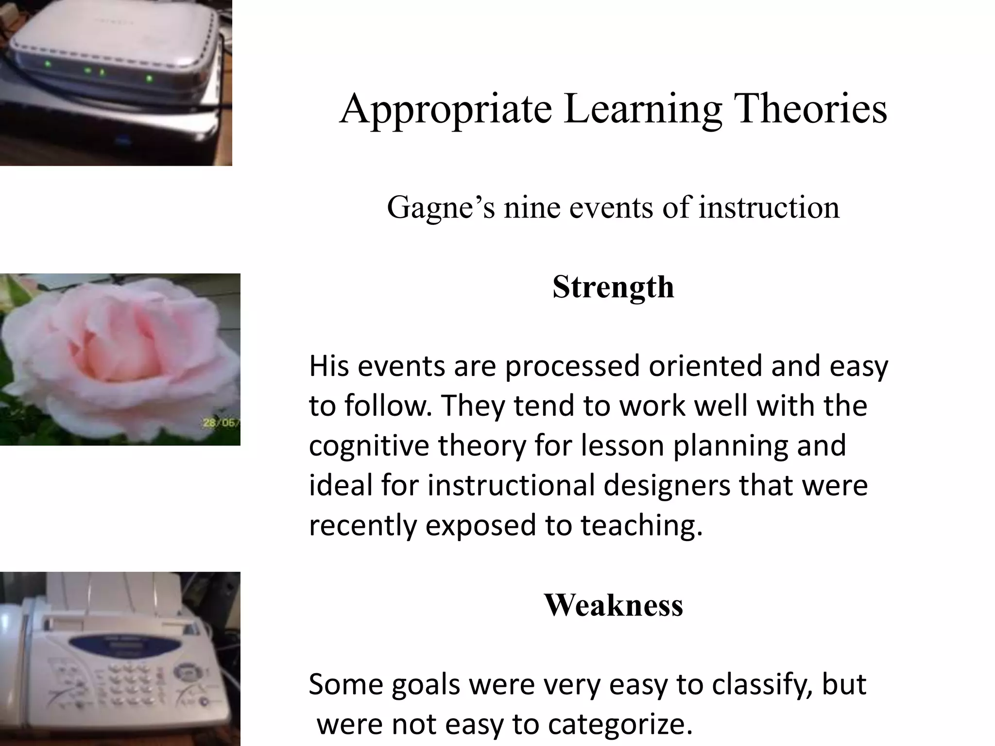 Appropriate Learning Theories
Gagne’s nine events of instruction
Strength
His events are processed oriented and easy
to follow. They tend to work well with the
cognitive theory for lesson planning and
ideal for instructional designers that were
recently exposed to teaching.
Weakness
Some goals were very easy to classify, but
were not easy to categorize.
 