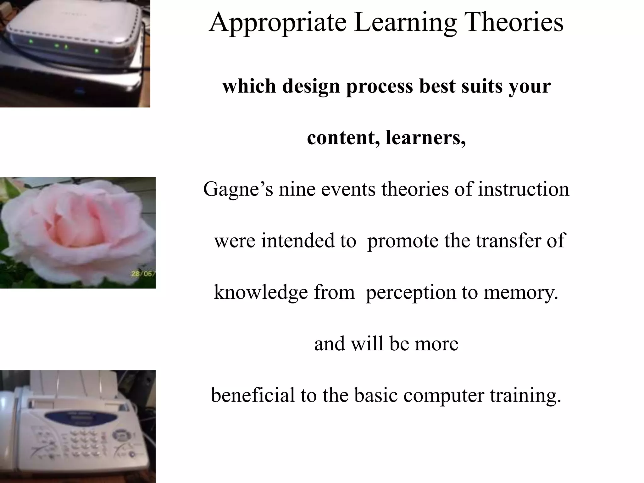 Appropriate Learning Theories
which design process best suits your
content, learners,
Gagne’s nine events theories of instruction
were intended to promote the transfer of
knowledge from perception to memory.
and will be more
beneficial to the basic computer training.
 