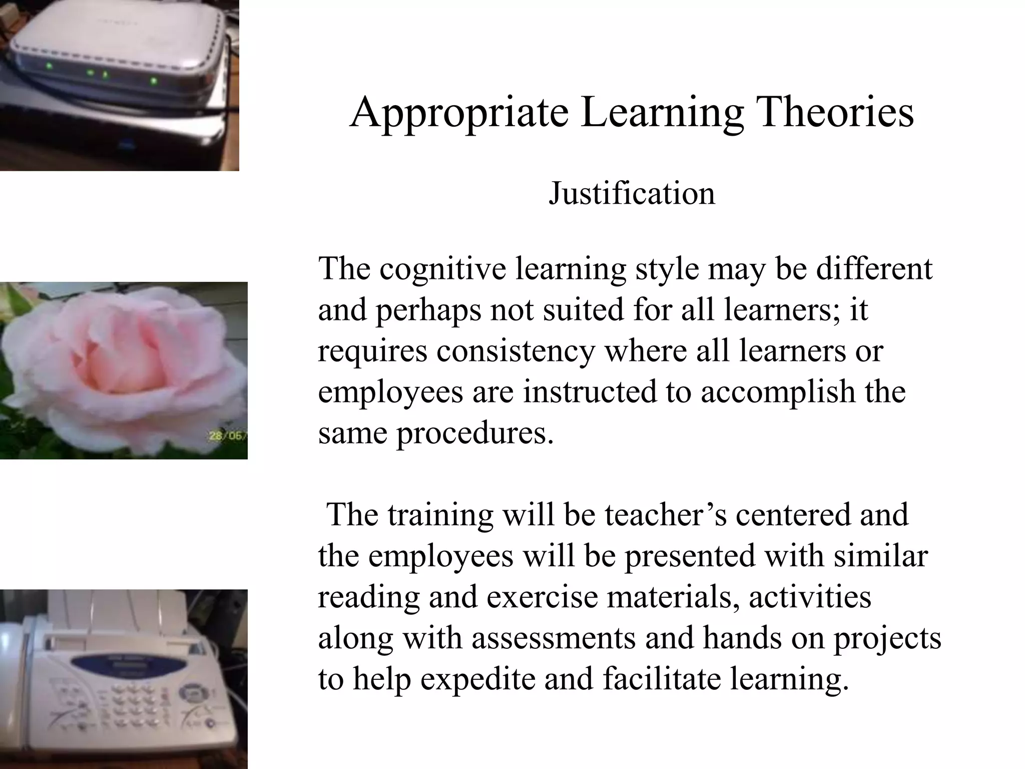 Appropriate Learning Theories
Justification
The cognitive learning style may be different
and perhaps not suited for all learners; it
requires consistency where all learners or
employees are instructed to accomplish the
same procedures.
The training will be teacher’s centered and
the employees will be presented with similar
reading and exercise materials, activities
along with assessments and hands on projects
to help expedite and facilitate learning.
 