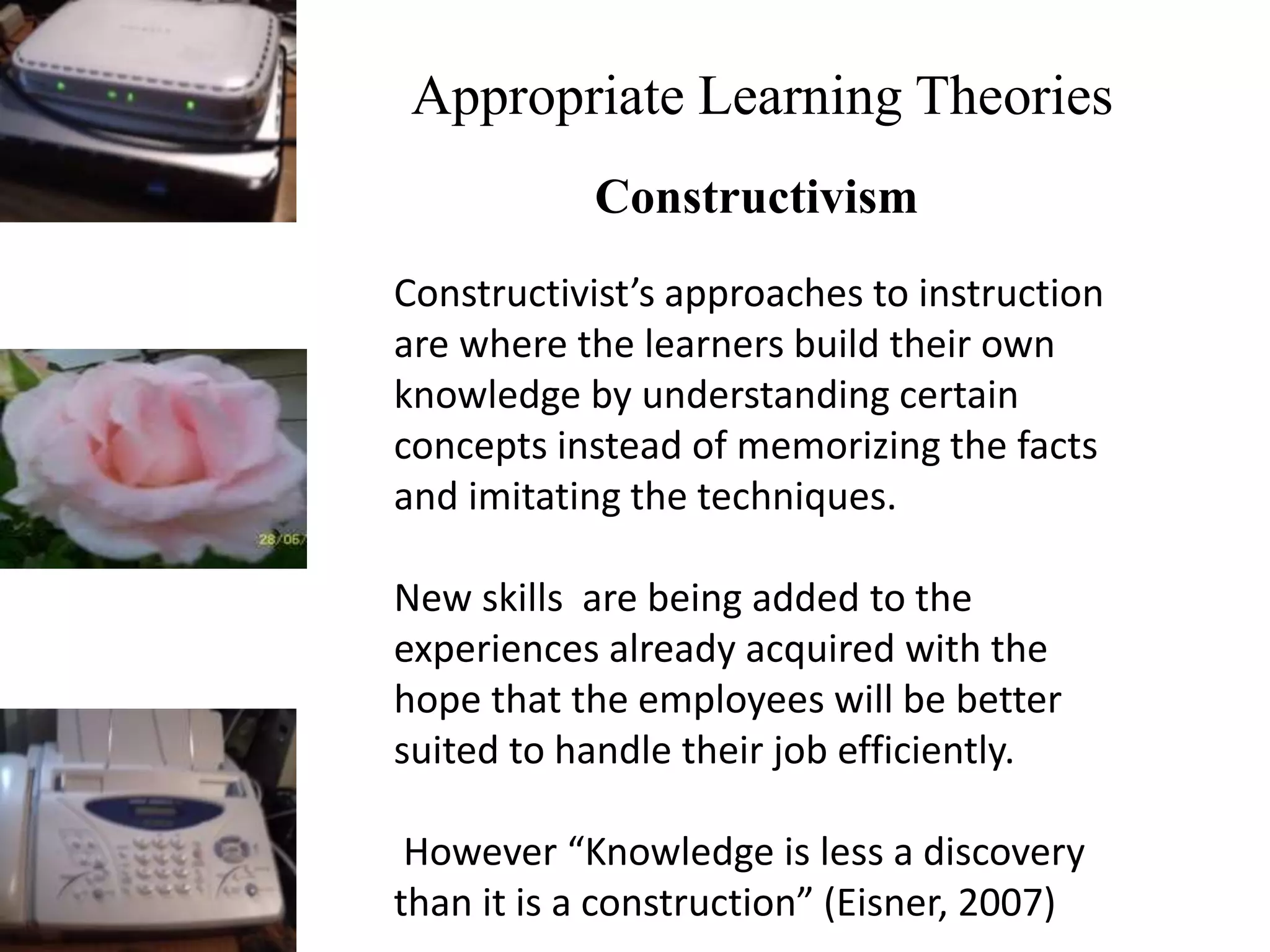 Appropriate Learning Theories
Constructivism
Constructivist’s approaches to instruction
are where the learners build their own
knowledge by understanding certain
concepts instead of memorizing the facts
and imitating the techniques.
New skills are being added to the
experiences already acquired with the
hope that the employees will be better
suited to handle their job efficiently.
However “Knowledge is less a discovery
than it is a construction” (Eisner, 2007)
 