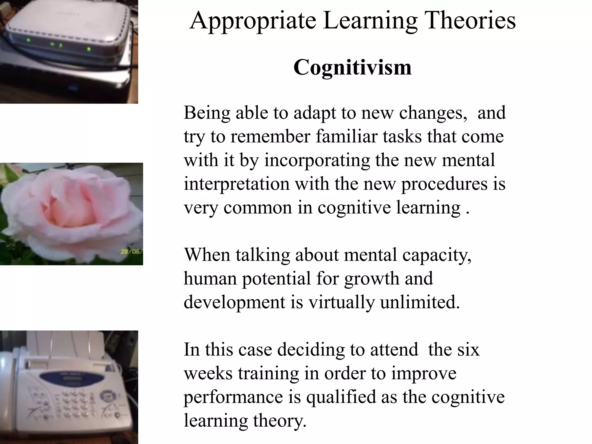 Appropriate Learning Theories
Cognitivism
Being able to adapt to new changes, and
try to remember familiar tasks that come
with it by incorporating the new mental
interpretation with the new procedures is
very common in cognitive learning .
When talking about mental capacity,
human potential for growth and
development is virtually unlimited.
In this case deciding to attend the six
weeks training in order to improve
performance is qualified as the cognitive
learning theory.
 
