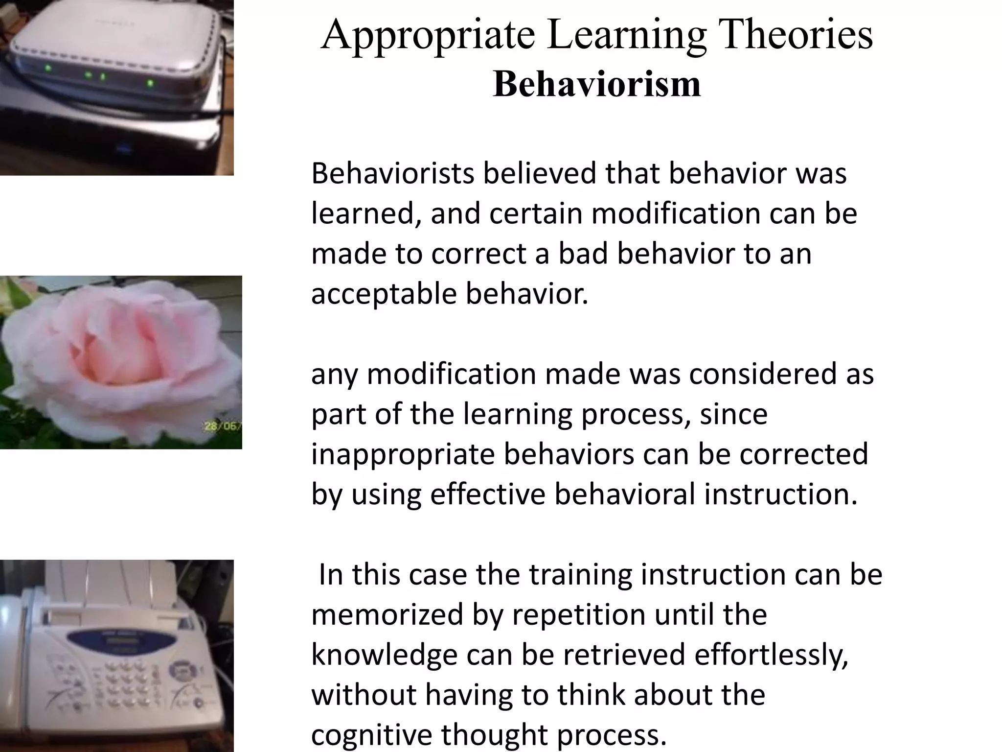 Appropriate Learning Theories
Behaviorism
Behaviorists believed that behavior was
learned, and certain modification can be
made to correct a bad behavior to an
acceptable behavior.
any modification made was considered as
part of the learning process, since
inappropriate behaviors can be corrected
by using effective behavioral instruction.
In this case the training instruction can be
memorized by repetition until the
knowledge can be retrieved effortlessly,
without having to think about the
cognitive thought process.
 