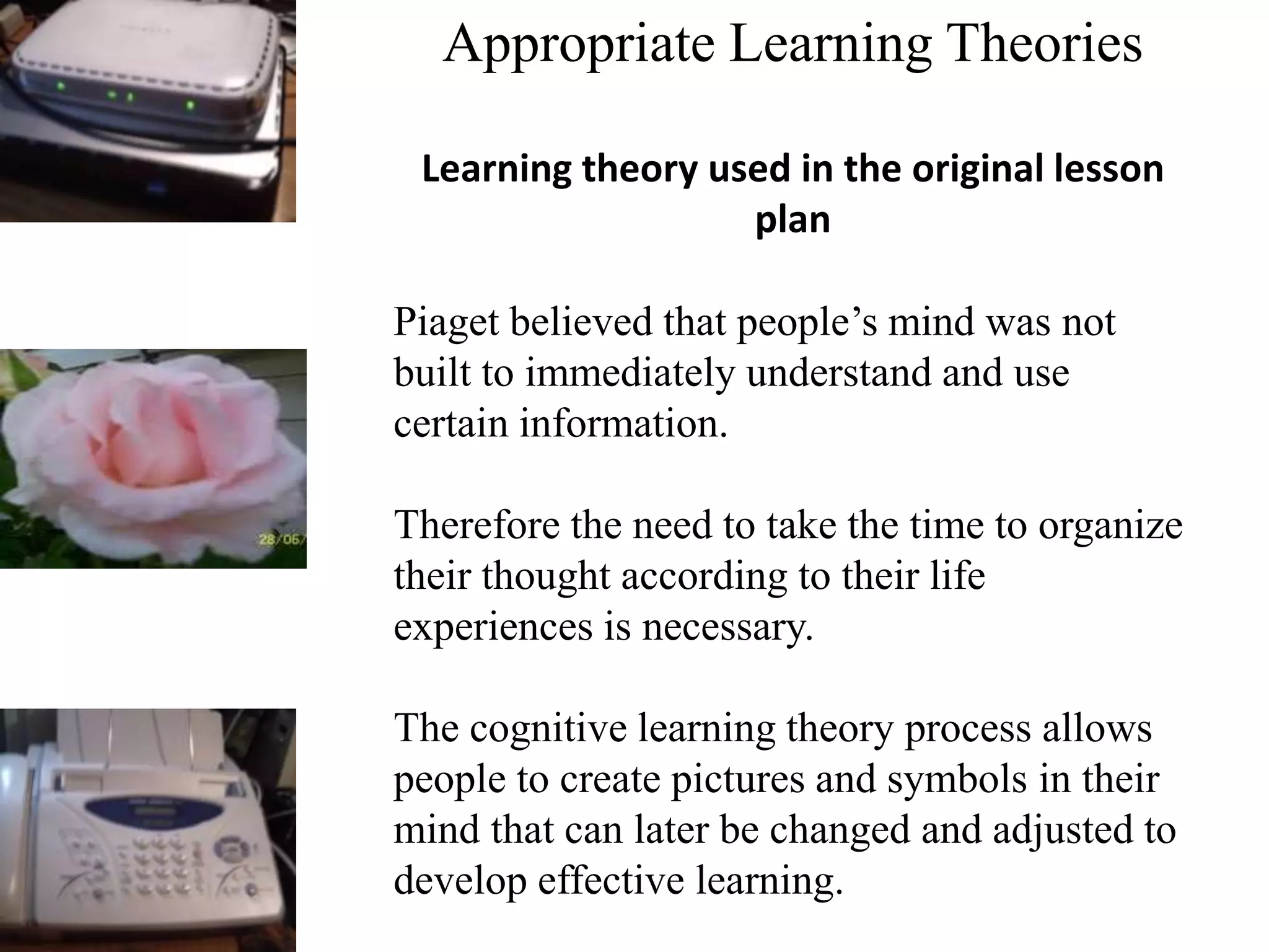 Appropriate Learning Theories
Learning theory used in the original lesson
plan
Piaget believed that people’s mind was not
built to immediately understand and use
certain information.
Therefore the need to take the time to organize
their thought according to their life
experiences is necessary.
The cognitive learning theory process allows
people to create pictures and symbols in their
mind that can later be changed and adjusted to
develop effective learning.
 