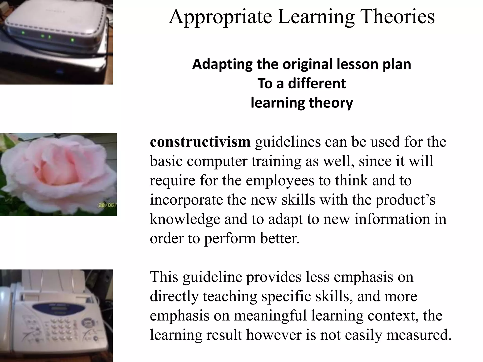 Appropriate Learning Theories
Adapting the original lesson plan
To a different
learning theory
constructivism guidelines can be used for the
basic computer training as well, since it will
require for the employees to think and to
incorporate the new skills with the product’s
knowledge and to adapt to new information in
order to perform better.
This guideline provides less emphasis on
directly teaching specific skills, and more
emphasis on meaningful learning context, the
learning result however is not easily measured.
 