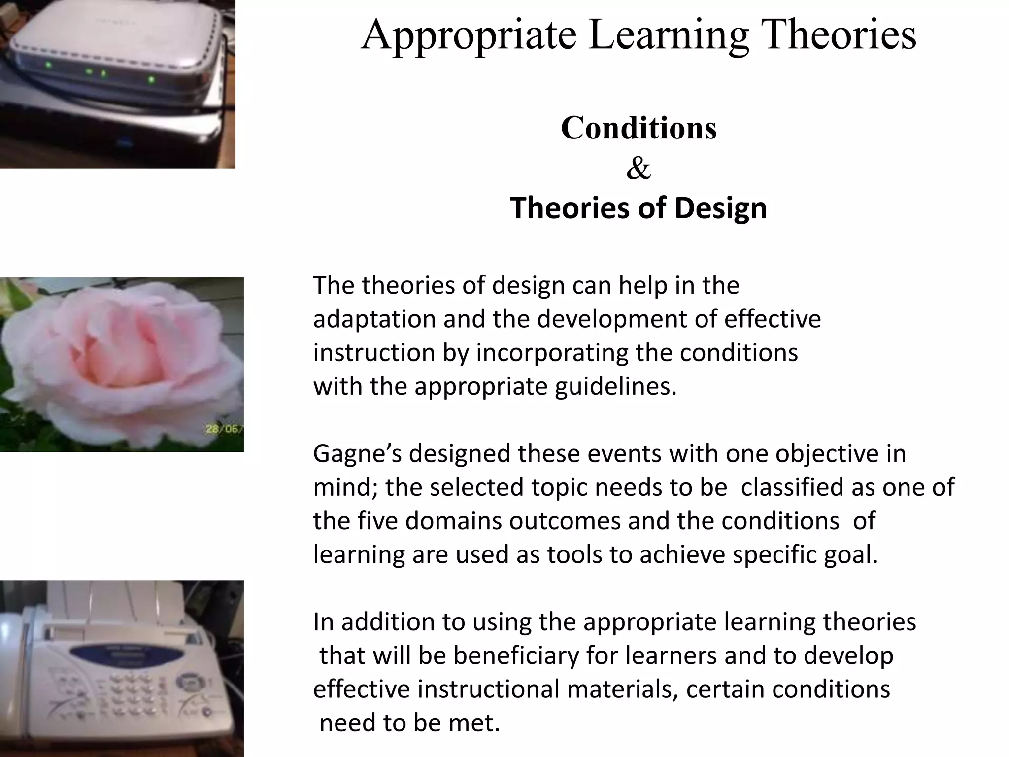 Appropriate Learning Theories
Conditions
&
Theories of Design
The theories of design can help in the
adaptation and the development of effective
instruction by incorporating the conditions
with the appropriate guidelines.
Gagne’s designed these events with one objective in
mind; the selected topic needs to be classified as one of
the five domains outcomes and the conditions of
learning are used as tools to achieve specific goal.
In addition to using the appropriate learning theories
that will be beneficiary for learners and to develop
effective instructional materials, certain conditions
need to be met.
 
