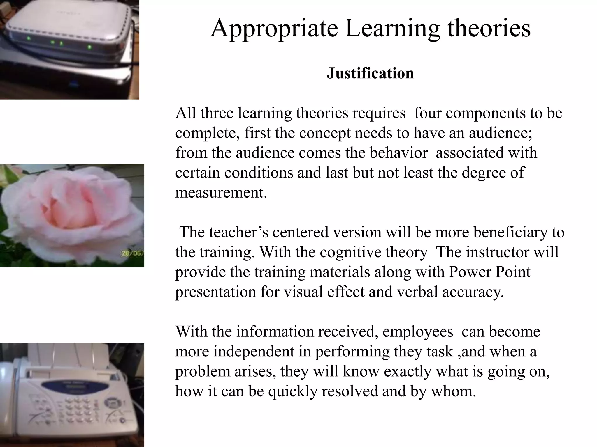 Appropriate Learning theories
Justification
All three learning theories requires four components to be
complete, first the concept needs to have an audience;
from the audience comes the behavior associated with
certain conditions and last but not least the degree of
measurement.
The teacher’s centered version will be more beneficiary to
the training. With the cognitive theory The instructor will
provide the training materials along with Power Point
presentation for visual effect and verbal accuracy.
With the information received, employees can become
more independent in performing they task ,and when a
problem arises, they will know exactly what is going on,
how it can be quickly resolved and by whom.
 