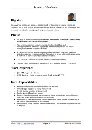 Resume - S.Ramkumar
Email:- ram14375@yahoo.com Page 1 of 5 Mob:-91 9843258094
Objective
Endeavoring to join as a senior management professional of engineering in an
organization of high repute and growth-driven, where I can utilize my knowledge and
technical expertise in managing all engineering operations.
Profile
 17 years of professional experience in project Management, Erection & Commissioning
and Maintenance of Electrical Switchgears .
 As a senior management executive, managed my team to address and
resolve performance bottlenecks in projects & maintenance operations and ensure
management business targets are achieved.
 Accomplished proactive & dynamic professional with significant experience in electrical
project management & maintenance field. Recognized for strong adherence to safety, ability
to work well as team leader and exceptional work ethics.
 B. E Electrical & Electronics Engineer from Madurai Kamaraj University.
 Certified Energy Auditor/Energy Manager from BEE (Bureau of energy Efficiency).
Work Experience
 (Chief Manager – Electrical) –
 1998 - Present –Modern Cement plant–South India (1MPTA)
Core Responsibilities
 Exercise functional and administrative control over the staff.
 Annual Budget projection to the top management
 Provide financial sanctions for procurement.
 Monitor & control Department budget.
 Managing overall maintenance operations with a view to ensure timely accomplishment of
production targets within the time and cost parameters.
 Assessment of the subordinates on their job skills/training needs analysis and projection of
the same to the management on requirements.
 As Designated Energy Manager, responsible for Energy Conservation management/activities
in the plant.
 