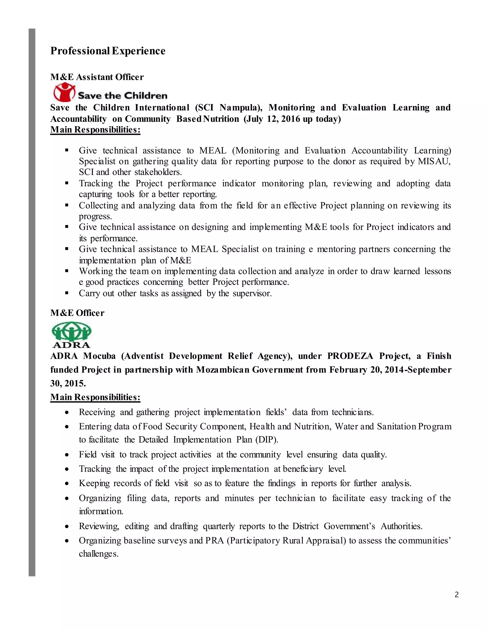 2
ProfessionalExperience
M&E Assistant Officer
Save the Children International (SCI Nampula), Monitoring and Evaluation Learning and
Accountability on Community BasedNutrition (July 12, 2016 up today)
Main Responsibilities:
 Give technical assistance to MEAL (Monitoring and Evaluation Accountability Learning)
Specialist on gathering quality data for reporting purpose to the donor as required by MISAU,
SCI and other stakeholders.
 Tracking the Project performance indicator monitoring plan, reviewing and adopting data
capturing tools for a better reporting.
 Collecting and analyzing data from the field for an effective Project planning on reviewing its
progress.
 Give technical assistance on designing and implementing M&E tools for Project indicators and
its performance.
 Give technical assistance to MEAL Specialist on training e mentoring partners concerning the
implementation plan of M&E
 Working the team on implementing data collection and analyze in order to draw learned lessons
e good practices concerning better Project performance.
 Carry out other tasks as assigned by the supervisor.
M&E Officer
ADRA Mocuba (Adventist Development Relief Agency), under PRODEZA Project, a Finish
funded Project in partnership with Mozambican Government from February 20, 2014-September
30, 2015.
Main Responsibilities:
 Receiving and gathering project implementation fields’ data from technicians.
 Entering data of Food Security Component, Health and Nutrition, Water and Sanitation Program
to facilitate the Detailed Implementation Plan (DIP).
 Field visit to track project activities at the community level ensuring data quality.
 Tracking the impact of the project implementation at beneficiary level.
 Keeping records of field visit so as to feature the findings in reports for further analysis.
 Organizing filing data, reports and minutes per technician to facilitate easy tracking of the
information.
 Reviewing, editing and drafting quarterly reports to the District Government’s Authorities.
 Organizing baseline surveys and PRA (Participatory Rural Appraisal) to assess the communities’
challenges.
 