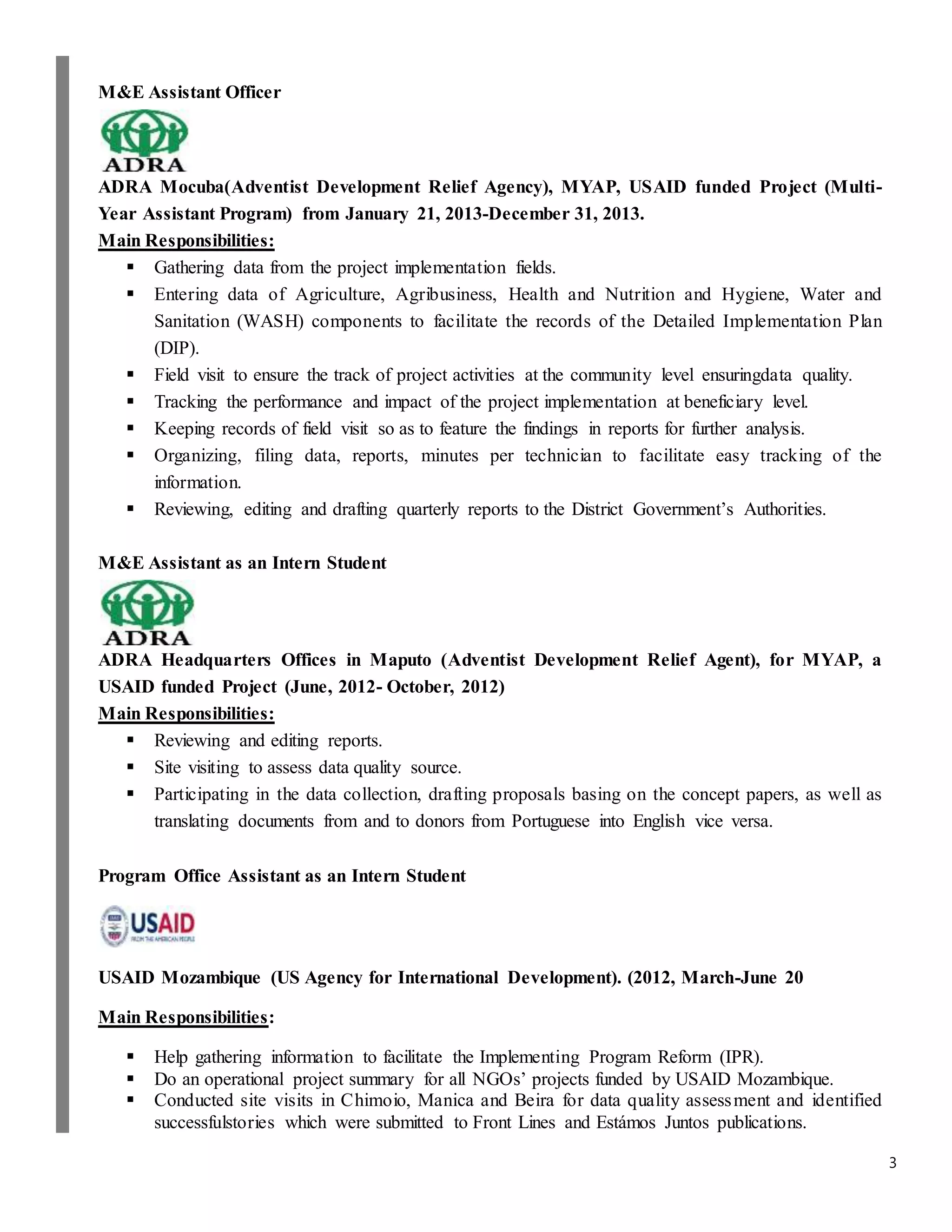 3
M&E Assistant Officer
ADRA Mocuba(Adventist Development Relief Agency), MYAP, USAID funded Project (Multi-
Year Assistant Program) from January 21, 2013-December 31, 2013.
Main Responsibilities:
 Gathering data from the project implementation fields.
 Entering data of Agriculture, Agribusiness, Health and Nutrition and Hygiene, Water and
Sanitation (WASH) components to facilitate the records of the Detailed Implementation Plan
(DIP).
 Field visit to ensure the track of project activities at the community level ensuringdata quality.
 Tracking the performance and impact of the project implementation at beneficiary level.
 Keeping records of field visit so as to feature the findings in reports for further analysis.
 Organizing, filing data, reports, minutes per technician to facilitate easy tracking of the
information.
 Reviewing, editing and drafting quarterly reports to the District Government’s Authorities.
M&E Assistant as an Intern Student
ADRA Headquarters Offices in Maputo (Adventist Development Relief Agent), for MYAP, a
USAID funded Project (June, 2012- October, 2012)
Main Responsibilities:
 Reviewing and editing reports.
 Site visiting to assess data quality source.
 Participating in the data collection, drafting proposals basing on the concept papers, as well as
translating documents from and to donors from Portuguese into English vice versa.
Program Office Assistant as an Intern Student
USAID Mozambique (US Agency for International Development). (2012, March-June 20
Main Responsibilities:
 Help gathering information to facilitate the Implementing Program Reform (IPR).
 Do an operational project summary for all NGOs’ projects funded by USAID Mozambique.
 Conducted site visits in Chimoio, Manica and Beira for data quality assessment and identified
successfulstories which were submitted to Front Lines and Estámos Juntos publications.
 