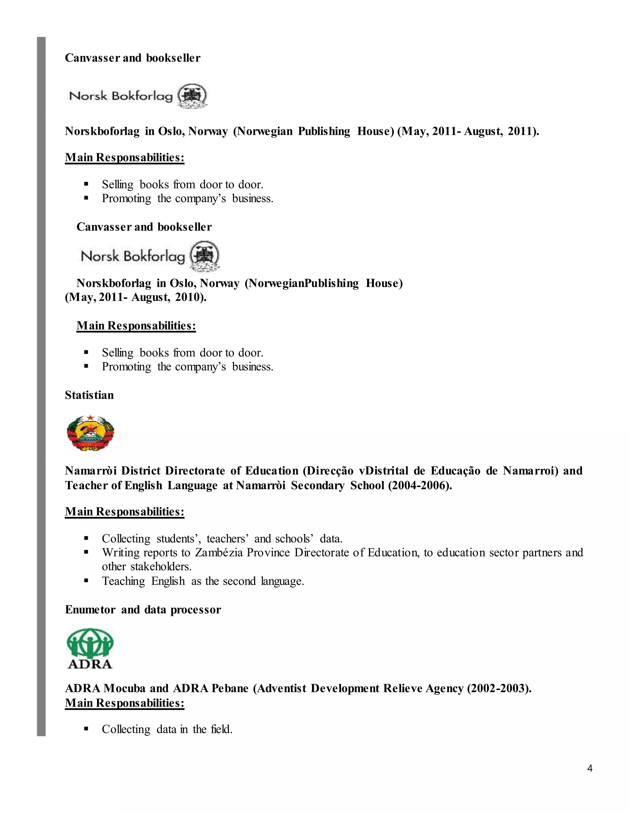 4
Canvasser and bookseller
Norskboforlag in Oslo, Norway (Norwegian Publishing House) (May, 2011- August, 2011).
Main Responsabilities:
 Selling books from door to door.
 Promoting the company’s business.
Canvasser and bookseller
Norskboforlag in Oslo, Norway (NorwegianPublishing House)
(May, 2011- August, 2010).
Main Responsabilities:
 Selling books from door to door.
 Promoting the company’s business.
Statistian
Namarròi District Directorate of Education (Direcção vDistrital de Educação de Namarroi) and
Teacher of English Language at Namarròi Secondary School (2004-2006).
Main Responsabilities:
 Collecting students’, teachers’ and schools’ data.
 Writing reports to Zambézia Province Directorate of Education, to education sector partners and
other stakeholders.
 Teaching English as the second language.
Enumetor and data processor
ADRA Mocuba and ADRA Pebane (Adventist Development Relieve Agency (2002-2003).
Main Responsabilities:
 Collecting data in the field.
 