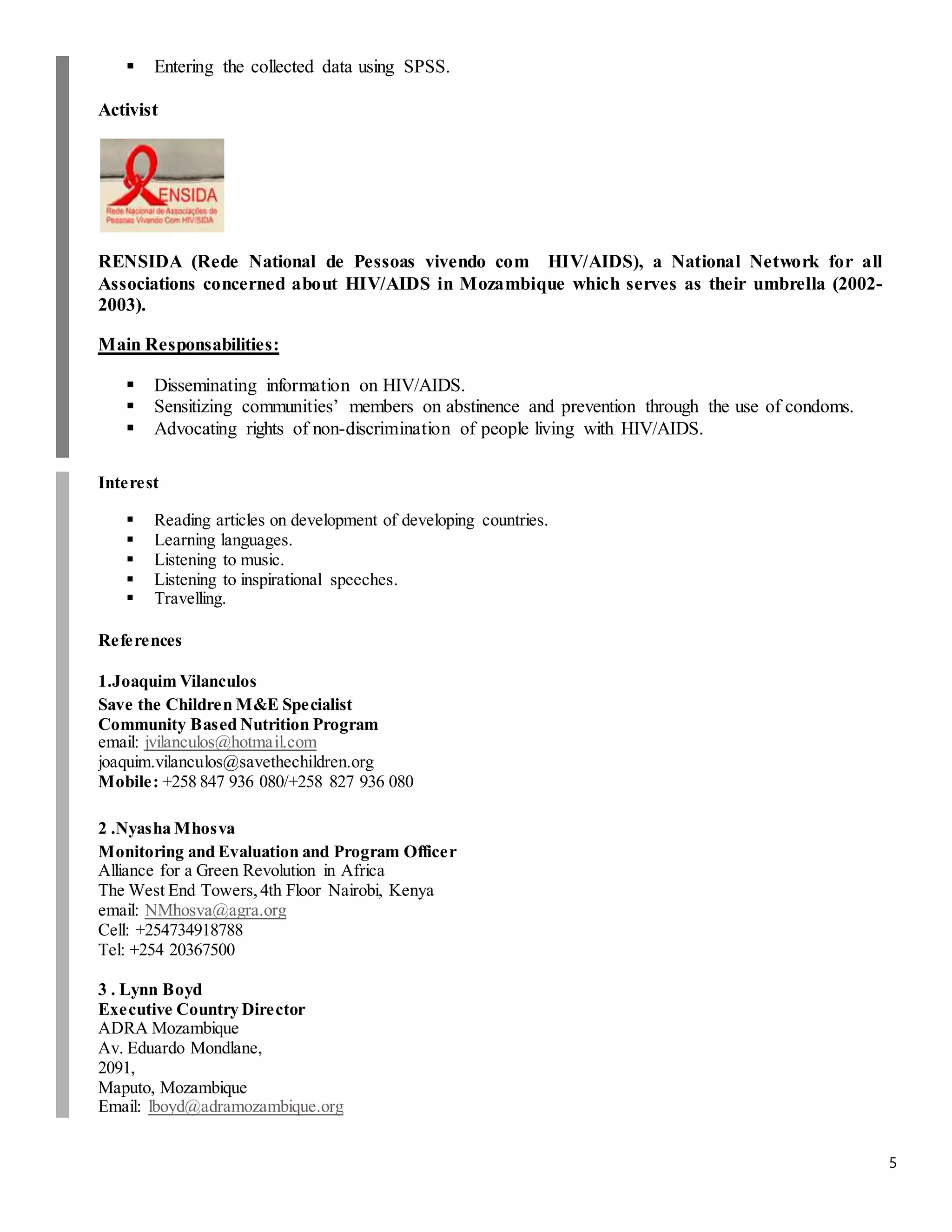 5
 Entering the collected data using SPSS.
Activist
RENSIDA (Rede National de Pessoas vivendo com HIV/AIDS), a National Network for all
Associations concerned about HIV/AIDS in Mozambique which serves as their umbrella (2002-
2003).
Main Responsabilities:
 Disseminating information on HIV/AIDS.
 Sensitizing communities’ members on abstinence and prevention through the use of condoms.
 Advocating rights of non-discrimination of people living with HIV/AIDS.
Interest
 Reading articles on development of developing countries.
 Learning languages.
 Listening to music.
 Listening to inspirational speeches.
 Travelling.
References
1.Joaquim Vilanculos
Save the Children M&E Specialist
Community Based Nutrition Program
email: jvilanculos@hotmail.com
joaquim.vilanculos@savethechildren.org
Mobile: +258 847 936 080/+258 827 936 080
2 .Nyasha Mhosva
Monitoring and Evaluation and Program Officer
Alliance for a Green Revolution in Africa
The West End Towers,4th Floor Nairobi, Kenya
email: NMhosva@agra.org
Cell: +254734918788
Tel: +254 20367500
3 . Lynn Boyd
Executive Country Director
ADRA Mozambique
Av. Eduardo Mondlane,
2091,
Maputo, Mozambique
Email: lboyd@adramozambique.org
 
