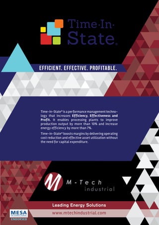 State
Time In
®
Leading Energy Solutions
Efficient. Effective. Profitable.
www.mtechindustrial.com
ENDORSED
Time-in-State®
is a performance management techno-
logy that increases Efficiency, Effectiveness and
Profit. It enables processing plants to improve
production output by more than 10% and increase
energy efficiency by more than 7%.
Time-in-State®
boosts margins by delivering operating
cost reduction and effective asset utilization without
the need for capital expenditure.
 