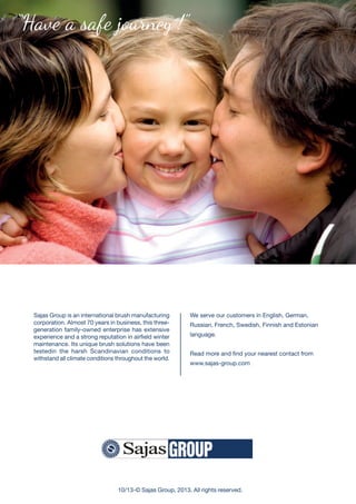 We serve our customers in English, German,
russian, French, Swedish, Finnish and Estonian
language.
read more and find your nearest contact from
www.sajas-group.com
Sajas Group is an international brush manufacturing
corporation. Almost 70 years in business, this three-
generation family-owned enterprise has extensive
experience and a strong reputation in airfield winter
maintenance. Its unique brush solutions have been
testedin the harsh Scandinavian conditions to
withstand all climate conditions throughout the world.
“Have a safe journey !”
10/13-© Sajas Group, 2013. All rights reserved.
 