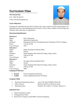 Curriculum Vitae
Md. Ehsanul Haq
Cell: +8801745-683138
E-mail: ehsan10me@gmail.com
Career Objectives
Searching for a desirable job with which I will have the scope to utilize my skills and potentially to do
something innovative and challenging and from where I will be able to enhance my knowledge and
efficiency and to add values to organizations.
Educational Qualification
Education 1
Degree B.Sc. Engineering
Major Mechanical Engineering
Institution Chittagong University of Engineering and Technology (CUET), Chittagon
Result 2.99 out of 4.00
Year of Passing 2015
Education 2
Degree Higher Secondary Certificate (HSC)
Major Science
Institution Singra Damdama Pilot School & College, Singra, Natore
Result 5.00 out of 5.00
Year of Passing 2010
Education 3
Degree Secondary School Certificate (SSC)
Major Science
Institution Singra Damdama Pilot School & College, Singra, Natore
Result 5.00 out of 5.00
Year of Passing 2008
Language Proficiency
 Bengali Fluent in Speaking and Writing.
 English Good in Speaking and Fluent in Writing
Computer Skills
 Mechanical Engineering software Auto CAD, Solid WORKS, MATLAB
 Office software MS Word, MS Excel, MS Power Point.
 Operating System Windows XP, windows 7 Ultimate, Windows 8.
Industrial Tour
 Aftab Automobiles Limited.
 Chittagong Power Plant.
 Rural Power Company Limited (RPCL), Raozan,Chittagong
 