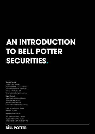 AN INTRODUCTION
TO BELL POTTER
SECURITIES.
Graham Teague
Private Client Adviser
Direct (Adelaide) + 61 8 8224 2723
Direct (Brisbane) + 61 7 3295 2667
Mobile + 61 416 041 653
Email gteague@bellpotter.com.au
Nigel Stewart
Associate Private Client Adviser
Direct + 61 8 8224 2779
Mobile + 61 415 898 048
Email nstewart@bellpotter.com.au
Level 12, 182 Victoria Square
Adelaide SA 5000
www.bellpotter.com.au
Bell Potter Securities Limited
A Licensed Securities Dealer
AFSL 243480 ABN 25 006 390 772
 