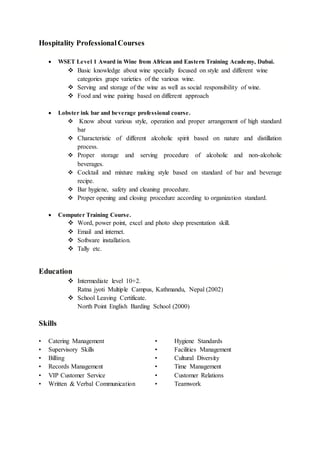 Hospitality ProfessionalCourses
 WSET Level 1 Award in Wine from African and Eastern Training Academy, Dubai.
 Basic knowledge about wine specially focused on style and different wine
categories grape varieties of the various wine.
 Serving and storage of the wine as well as social responsibility of wine.
 Food and wine pairing based on different approach
 Lobster ink bar and beverage professional course.
 Know about various style, operation and proper arrangement of high standard
bar
 Characteristic of different alcoholic spirit based on nature and distillation
process.
 Proper storage and serving procedure of alcoholic and non-alcoholic
beverages.
 Cocktail and mixture making style based on standard of bar and beverage
recipe.
 Bar hygiene, safety and cleaning procedure.
 Proper opening and closing procedure according to organization standard.
 Computer Training Course.
 Word, power point, excel and photo shop presentation skill.
 Email and internet.
 Software installation.
 Tally etc.
Education
 Intermediate level 10+2.
Ratna jyoti Multiple Campus, Kathmandu, Nepal (2002)
 School Leaving Certificate.
North Point English Barding School (2000)
Skills
• Catering Management • Hygiene Standards
• Supervisory Skills • Facilities Management
• Billing • Cultural Diversity
• Records Management • Time Management
• VIP Customer Service • Customer Relations
• Written & Verbal Communication • Teamwork
 