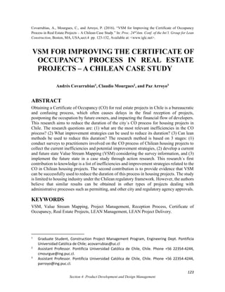 Covarrubias, A., Mourgues, C., and Arroyo, P. (2016). “VSM for Improving the Certificate of Occupancy
Process in Real Estate Projects – A Chilean Case Study.” In: Proc. 24rd
Ann. Conf. of the Int’l. Group for Lean
Construction, Boston, MA, USA,sect.4 pp. 123-132, Available at: <www.iglc.net>.
123
Section 4: Product Development and Design Management
VSM FOR IMPROVING THE CERTIFICATE OF
OCCUPANCY PROCESS IN REAL ESTATE
PROJECTS – A CHILEAN CASE STUDY
Andrés Covarrubias1, Claudio Mourgues2, and Paz Arroyo3
ABSTRACT
Obtaining a Certificate of Occupancy (CO) for real estate projects in Chile is a bureaucratic
and confusing process, which often causes delays in the final reception of projects,
postponing the occupation by future owners, and impacting the financial flow of developers.
This research aims to reduce the duration of the city´s CO process for housing projects in
Chile. The research questions are: (1) what are the most relevant inefficiencies in the CO
process? (2) What improvement strategies can be used to reduce its duration? (3) Can lean
methods be used to reduce this duration? The research method is based on 3 stages: (1)
conduct surveys to practitioners involved on the CO process of Chilean housing projects to
collect the current inefficiencies and potential improvement strategies, (2) develop a current
and future state Value Stream Mapping (VSM) considering the survey information, and (3)
implement the future state in a case study through action research. This research´s first
contribution to knowledge is a list of inefficiencies and improvement strategies related to the
CO in Chilean housing projects. The second contribution is to provide evidence that VSM
can be successfully used to reduce the duration of this process in housing projects. The study
is limited to housing industry under the Chilean regulatory framework. However, the authors
believe that similar results can be obtained in other types of projects dealing with
administrative processes such as permitting, and other city and regulatory agency approvals.
KEYWORDS
VSM, Value Stream Mapping, Project Management, Reception Process, Certificate of
Occupancy, Real Estate Projects, LEAN Management, LEAN Project Delivery.
1
Graduate Student, Construction Project Management Program, Engineering Dept. Pontificia
Universidad Católica de Chile; acovarrubias@uc.cl
2
Assistant Professor. Pontificia Universidad Católica de Chile, Chile. Phone +56 22354-4244,
cmourgue@ing.puc.cl.
3
Assistant Professor. Pontificia Universidad Católica de Chile, Chile. Phone +56 22354-4244,
parroyo@ing.puc.cl.
 