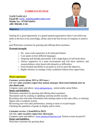 CURRICULUM VITAE
NAIM NAOUALI
Email ID: rocky_naimnaouali@yahoo.com
Mobile No: +971567436933
ABU DHABI, UAE.
Objective:
Seeking for a good opportunity in a grand reputed organization where I can utilize my
skills to the best of my knowledge, ability and in the best favour of company to achieve
it
goal Welcomes customers by greeting and offering them assistance.
Personal strength:
o Six years work experience in th retail,and fashion
o I can speak on four different languages.
o Outgoing and friendly personality with a high degree of self-motivation.
o Always supportive in a team environment and will show initiative and
resourcefulness when faced with obstacles or difficulties.
o Goal oriented and ability to set goals as well as meet the objective.
o Highly initiative to manage a busy workload without close supervision.
Work experience:
Customer service:(from 2013 to 2015-naw )
Job titel: sales executive-supervisor asistan maneger showroom balmain store in
abu dhabi mall.
Company name and adress: www.parisgroup.ae , emirat arabic union Dubai .
Duties and liabilities:
Welcomes customers by greeting and offering them assistance.
Documents sale by creating or updating customer profile records.
Recording sales and order information and sending copies to the sales office, or entering
figures into a computer system.
Reviewing your own sales performance, aiming to meet or exceed targets;
Checking the quantities of goods on display and in stock…
Customer service :( from2010 to 2013)
Job title: sales executive-supervisor showroom.
Company name and address: www.mouncuf-barcous.com Tunisia avenue de paris33.
Duties and liabilities:
Welcomes customers by greeting them
 