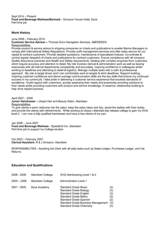 Sept 2014 – Present
Food and Beverage Waitress/Barmaid – Dunavon House Hotel, Dyce
Part time job
Work History
June 2008 – February 2014
Customer Service Advisor – Thomas Gunn Navigation Services, ABERDEEN
Responsibilities
Provide product & service advice to shipping companies on charts and publications to enable Marine Managers to
comply with International Safety Regulations. Provide outfit management services and after sales service for our
repeat & contract customers. Provide detailed quotations, maintenance of specialised indexes. Co-ordinate &
control regular despatch of charts and publications for contract customers. Ensure compliance with all company
Quality Assurance practices and Health and Safety requirements. Dealing with complex enquiries from customers
which require accuracy and attention to detail. My role involves clerical & administration work as well as liaising
extensively with all internal departments competently and accurately, inspiring confidence in colleagues whilst
working to deadlines and attending to detail & logistics. Manage multiple tasks with a calm & professional
approach. My role is target driven and I can comfortably work to targets & strict deadlines. Rapport building,
inspiring customer confidence and above average communication skills are the key skills that ensure my continued
success in my current job. I take pride in delivering a customer service experience that exceeds standards of
excellence. I build rapport with customers, quickly assessing their needs and proactively providing solutions to
their needs whilst providing customers with product and service knowledge. In essence, relationship building to
help drive repeat business.
April 2007 – 2008
Junior Hairdresser – Utopia Hair and Beauty Salon, Aberdeen
Responsibilities
To give clients a warm welcome into the salon, keep the salon clean and tidy, assist the stylists with their duties
and provide the clients with refreshments. While working at Utopia I attended day release college to gain my SVQ
level 2. I am now a fully qualified hairdresser and have a few clients of my own.
Jan 2006 – June 2007
Food and Beverage Waitress - Speedbird Inn, Aberdeen
Part time job to support my College studies
Oct 2003 – February 2007
Clerical Assistant, R & J Simpson, Aberdeen
RESPONSIBILITIES - Assisting the Clerk with all daily tasks such as Sales Ledger, Purchases Ledger, and Vat
Returns.
Education and Qualifications
2006 - 2008 Aberdeen College SVQ Hairdressing Level 1 & 2
2005 – 2006 Aberdeen College Administration Level 1
2001 - 2005 Dyce Academy Standard Grade Music (2)
Standard Grade Biology (3)
Standard Grade English (3)
Standard Grade Maths (2)
Standard Grade Spanish (2)
Standard Grade Business Management (3)
Standard Grade Chemistry (3)
 
