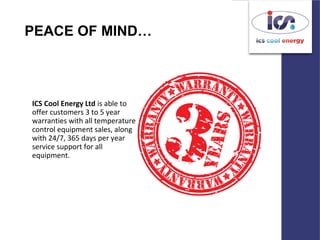 PEACE OF MIND…
ICS Cool Energy Ltd is able to
offer customers 3 to 5 year
warranties with all temperature
control equipment sales, along
with 24/7, 365 days per year
service support for all
equipment.
 