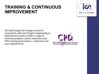 TRAINING & CONTINUOUS
IMPROVEMENT
ICS Cool Energy Ltd is happy to work in
conjunction with your Project; Engineering or
Maintenance Teams to offer a range of
technical; product; system awareness and
CPD training presentations – tailored to suit
your requirements.
 