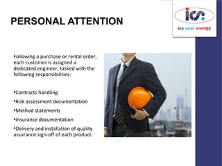 PERSONAL ATTENTION
Following a purchase or rental order,
each customer is assigned a
dedicated engineer, tasked with the
following responsibilities:
•Contracts handling
•Risk assessment documentation
•Method statements
•Insurance documentation
•Delivery and installation of quality
assurance sign-off of each product.
 