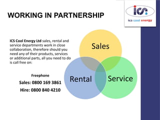 WORKING IN PARTNERSHIP
ICS Cool Energy Ltd sales, rental and
service departments work in close
collaboration, therefore should you
need any of their products, services
or additional parts, all you need to do
is call free on:
Freephone
Sales: 0800 169 3861
Hire: 0800 840 4210
 