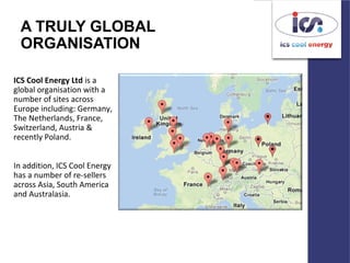 A TRULY GLOBAL
ORGANISATION
ICS Cool Energy Ltd is a
global organisation with a
number of sites across
Europe including: Germany,
The Netherlands, France,
Switzerland, Austria &
recently Poland.
In addition, ICS Cool Energy
has a number of re-sellers
across Asia, South America
and Australasia.
 