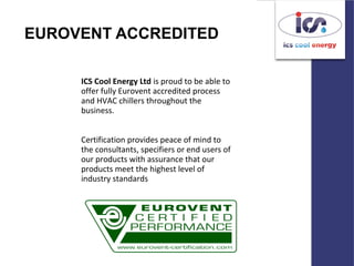 EUROVENT ACCREDITED
ICS Cool Energy Ltd is proud to be able to
offer fully Eurovent accredited process
and HVAC chillers throughout the
business.
Certification provides peace of mind to
the consultants, specifiers or end users of
our products with assurance that our
products meet the highest level of
industry standards
 
