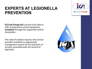 EXPERTS AT LEGIONELLA
PREVENTION
ICS Cool Energy Ltd is proud to be able to
offer temperature control equipment,
compliant through the Legionella Control
Association.
The code of conduct requires that service
providers establish an appropriate
management system for the provision of
services associated with the control of
legionella.
 