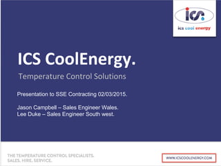 ICS CoolEnergy.
Temperature Control Solutions
Presentation to SSE Contracting 02/03/2015.
Jason Campbell – Sales Engineer Wales.
Lee Duke – Sales Engineer South west.
 