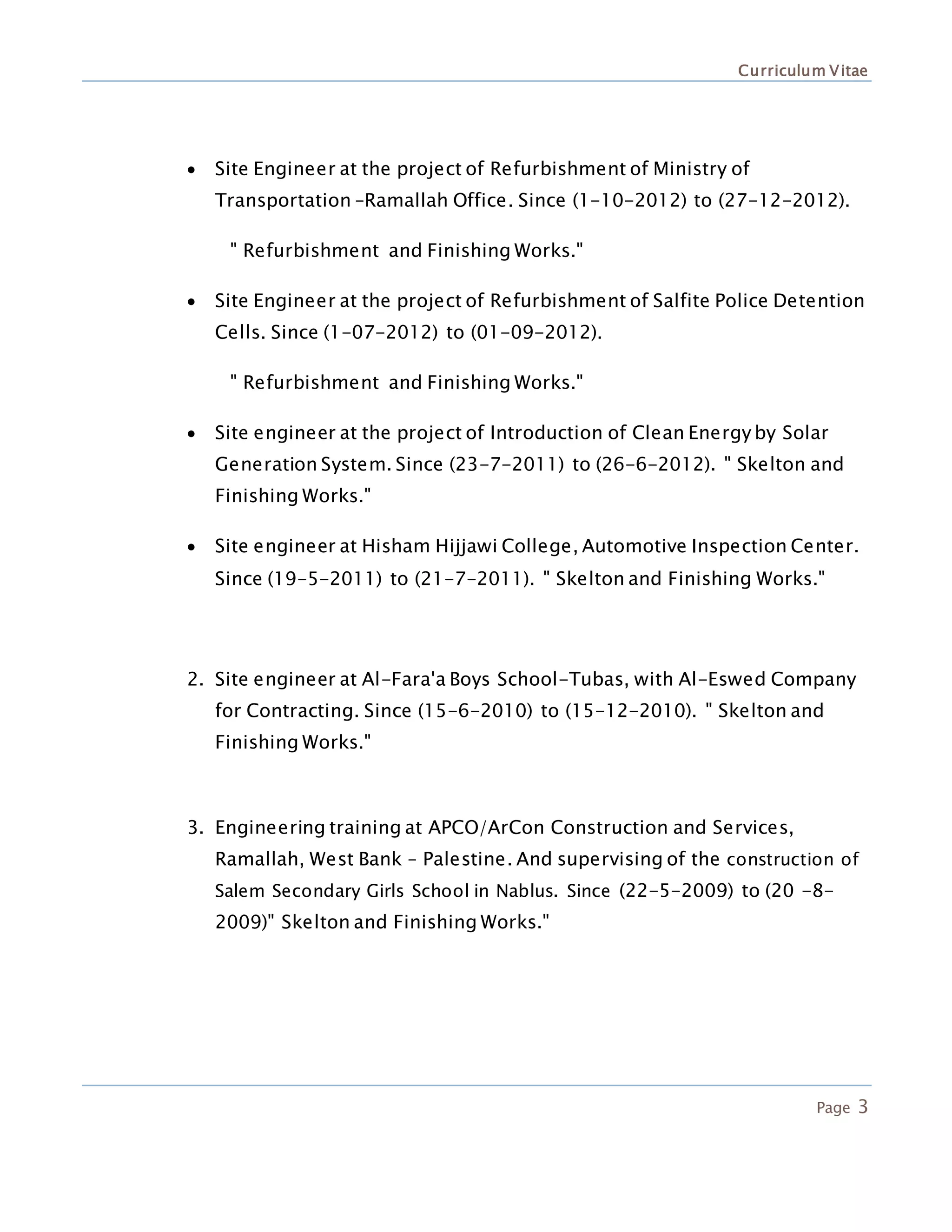 Curriculum Vitae
Page 3
 Site Engineer at the project of Refurbishment of Ministry of
Transportation –Ramallah Office. Since (1-10-2012) to (27-12-2012).
" Refurbishment and Finishing Works."
 Site Engineer at the project of Refurbishment of Salfite Police Detention
Cells. Since (1-07-2012) to (01-09-2012).
" Refurbishment and Finishing Works."
 Site engineer at the project of Introduction of Clean Energy by Solar
Generation System. Since (23-7-2011) to (26-6-2012). " Skelton and
Finishing Works."
 Site engineer at Hisham Hijjawi College, Automotive Inspection Center.
Since (19-5-2011) to (21-7-2011). " Skelton and Finishing Works."
2. Site engineer at Al-Fara'a Boys School-Tubas, with Al-Eswed Company
for Contracting. Since (15-6-2010) to (15-12-2010). " Skelton and
Finishing Works."
3. Engineering training at APCO/ArCon Construction and Services,
Ramallah, West Bank – Palestine. And supervising of the construction of
Salem Secondary Girls School in Nablus. Since (22-5-2009) to (20 -8-
2009)" Skelton and Finishing Works."
 