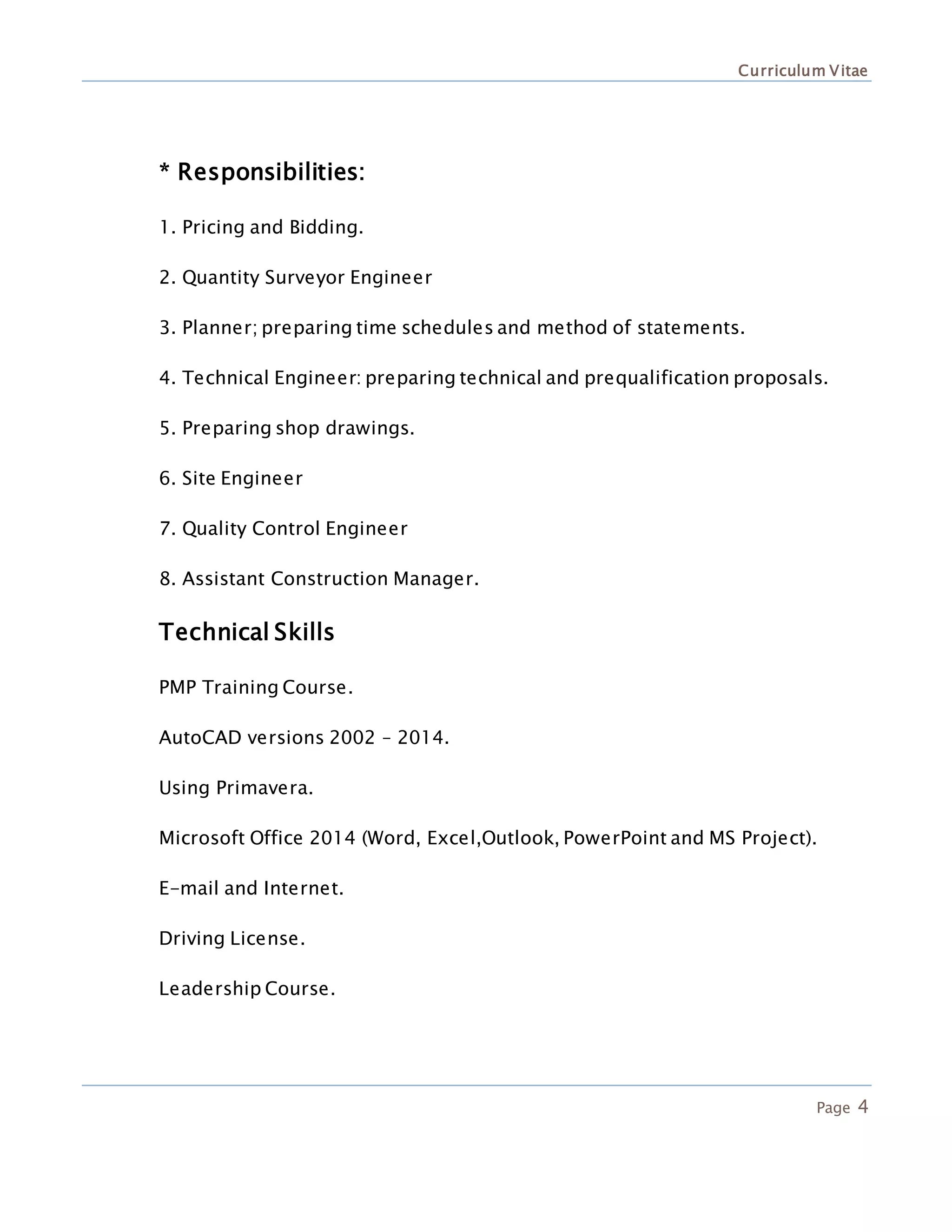 Curriculum Vitae
Page 4
* Responsibilities:
1. Pricing and Bidding.
2. Quantity Surveyor Engineer
3. Planner; preparing time schedules and method of statements.
4. Technical Engineer: preparing technical and prequalification proposals.
5. Preparing shop drawings.
6. Site Engineer
7. Quality Control Engineer
8. Assistant Construction Manager.
Technical Skills
PMP Training Course.
AutoCAD versions 2002 – 2014.
Using Primavera.
Microsoft Office 2014 (Word, Excel,Outlook, PowerPoint and MS Project).
E-mail and Internet.
Driving License.
Leadership Course.
 