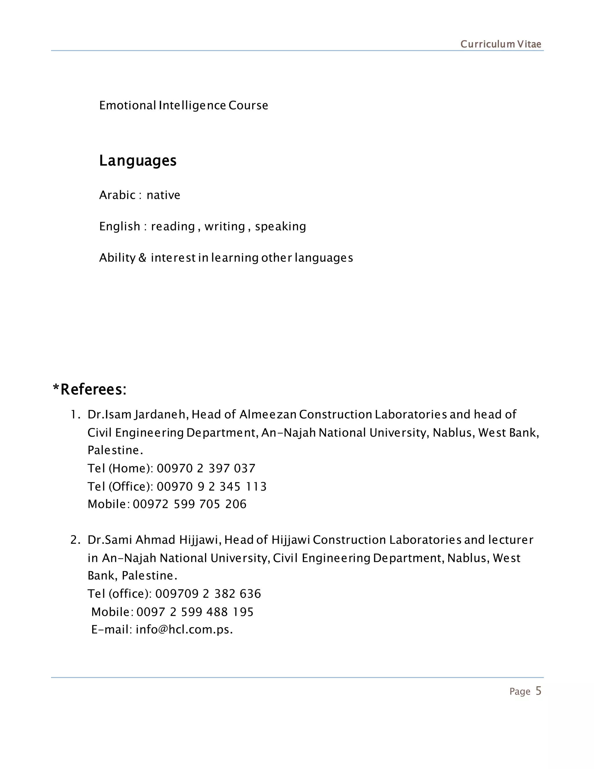 Curriculum Vitae
Page 5
Emotional Intelligence Course
Languages
Arabic : native
English : reading , writing , speaking
Ability & interest in learning other languages
*Referees:
1. Dr.Isam Jardaneh, Head of Almeezan Construction Laboratories and head of
Civil Engineering Department, An-Najah National University, Nablus, West Bank,
Palestine.
Tel (Home): 00970 2 397 037
Tel (Office): 00970 9 2 345 113
Mobile: 00972 599 705 206
2. Dr.Sami Ahmad Hijjawi, Head of Hijjawi Construction Laboratories and lecturer
in An-Najah National University, Civil Engineering Department, Nablus, West
Bank, Palestine.
Tel (office): 009709 2 382 636
Mobile: 0097 2 599 488 195
E-mail: info@hcl.com.ps.
 