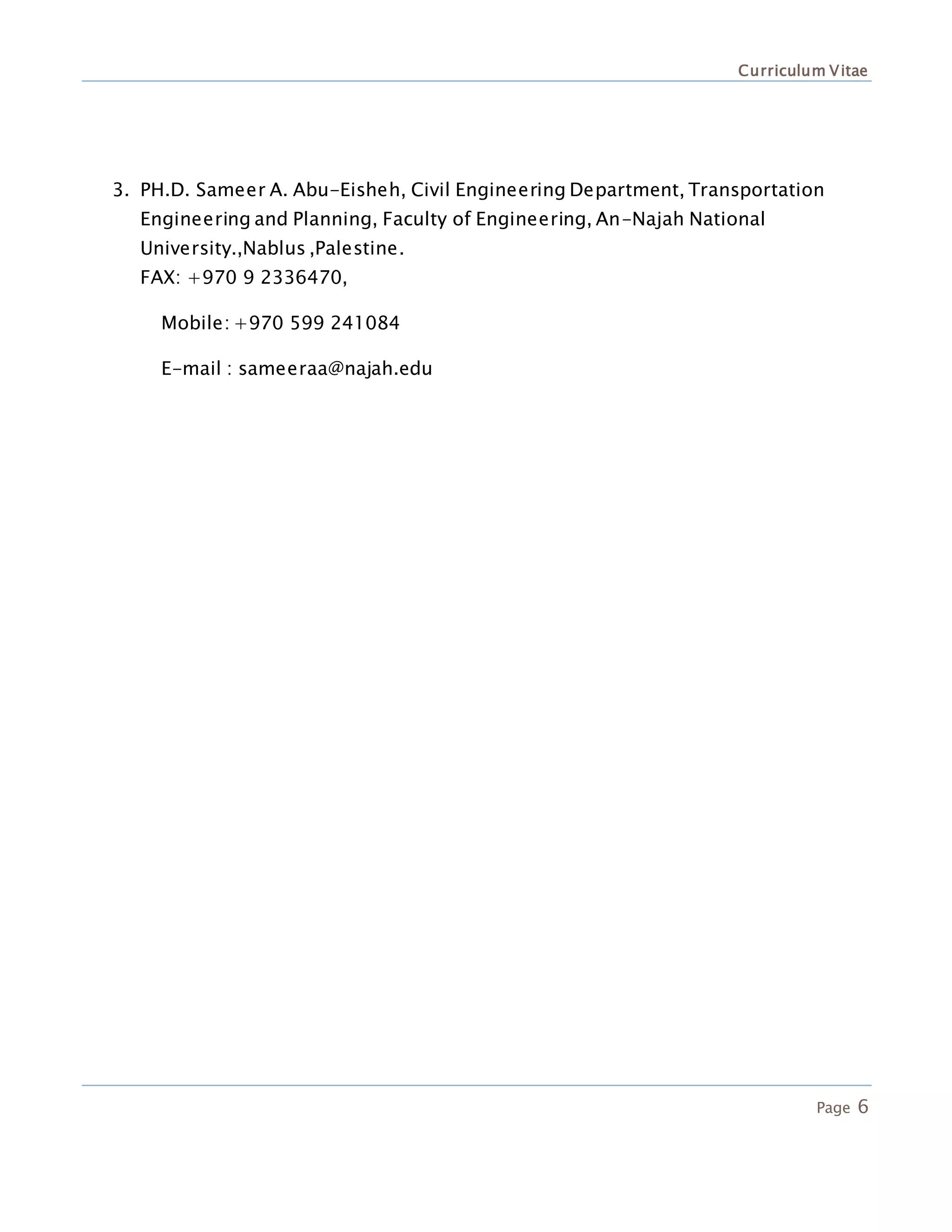 Curriculum Vitae
Page 6
3. PH.D. Sameer A. Abu-Eisheh, Civil Engineering Department, Transportation
Engineering and Planning, Faculty of Engineering, An-Najah National
University.,Nablus ,Palestine.
FAX: +970 9 2336470,
Mobile: +970 599 241084
E-mail : sameeraa@najah.edu
 