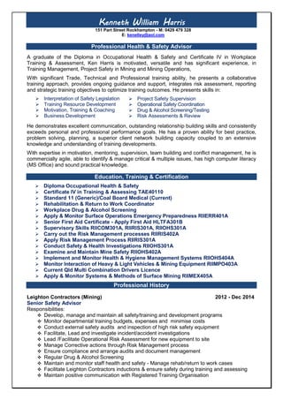 Kenneth William Harris
151 Part Street Rockhampton - M: 0429 479 328
E: kenelley@aol.com
Professional Health & Safety Advisor
A graduate of the Diploma in Occupational Health & Safety and Certificate IV in Workplace
Training & Assessment, Ken Harris is motivated, versatile and has significant experience, in
Training Management, Project Safety in Mining and Mining Operations,
With significant Trade, Technical and Professional training ability, he presents a collaborative
training approach, provides ongoing guidance and support, integrates risk assessment, reporting
and strategic training objectives to optimize training outcomes. He presents skills in:
 Interpretation of Safety Legislation
 Training Resource Development
 Motivation, Training & Coaching
 Business Development
He demonstrates excellent communication, outstanding relationship building skills and consistently
exceeds personal and professional performance goals. He has a proven ability for best practice,
problem solving, planning, a superior client network building capacity coupled to an extensive
knowledge and understanding of training developments.
With expertise in motivation, mentoring, supervision, team building and conflict management, he is
commercially agile, able to identify & manage critical & multiple issues, has high computer literacy
(MS Office) and sound practical knowledge.
Education, Training & Certification
 Diploma Occupational Health & Safety
 Certificate IV in Training & Assessing TAE40110
 Standard 11 (Generic)/Coal Board Medical (Current)
 Rehabilitation & Return to Work Coordinator
 Workplace Drug & Alcohol Screening
 Apply & Monitor Surface Operations Emergency Preparedness RIIERR401A
 Senior First Aid Certificate - Apply First Aid HLTFA301B
 Supervisory Skills RIICOM301A, RIIRIS301A, RIIOHS301A
 Carry out the Risk Management processes RIIRIS402A
 Apply Risk Management Process RIIRIS301A
 Conduct Safety & Health Investigations RIIOHS301A
 Examine and Maintain Mine Safety RIIOHS402A
 Implement and Monitor Health & Hygiene Management Systems RIIOHS404A
 Monitor Interaction of Heavy & Light Vehicles & Mining Equipment RIIMPO403A
 Current Qld Multi Combination Drivers Licence
 Apply & Monitor Systems & Methods of Surface Mining RIIMEX405A
Professional History
Leighton Contractors (Mining) 2012 - Dec 2014
Senior Safety Advisor
Responsibilities:
 Develop, manage and maintain all safety/training and development programs
 Monitor departmental training budgets, expenses and minimise costs
 Conduct external safety audits and inspection of high risk safety equipment
 Facilitate, Lead and investigate incident/accident investigations
 Lead /Facilitate Operational Risk Assessment for new equipment to site
 Manage Corrective actions through Risk Management process
 Ensure compliance and arrange audits and document management
 Regular Drug & Alcohol Screening
 Maintain and monitor staff health and safety - Manage rehab/return to work cases
 Facilitate Leighton Contractors inductions & ensure safety during training and assessing
 Maintain positive communication with Registered Training Organisation
 Project Safety Supervision
 Operational Safety Coordination
 Drug & Alcohol Screening/Testing
 Risk Assessments & Review
 