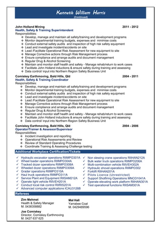 Kenneth William Harris
(Continued)
John Holland Mining 2011 - 2012
Health, Safety & Training Superintendent
Responsibilities:
 Develop, manage and maintain all safety/training and development programs
 Monitor departmental training budgets, expenses and minimise costs
 Conduct external safety audits and inspection of high risk safety equipment
 Lead and investigate incident/accidents on site
 Lead /Facilitate Operational Risk Assessment for new equipment to site
 Manage Corrective actions through Risk Management process
 Ensure compliance and arrange audits and document management
 Regular Drug & Alcohol Screening
 Maintain and monitor staff health and safety - Manage rehab/return to work cases
 Facilitate John Holland inductions & ensure safety during training and assessing
 Data control/ input into Northern Region Safety Business Unit
Comiskey Earthmoving, Bald Hills, Qld 2004 - 2011
Health, Safety & Training Coordinator
Responsibilities:
 Develop, manage and maintain all safety/training and development programs
 Monitor departmental training budgets, expenses and minimise costs
 Conduct external safety audits and inspection of high risk safety equipment
 Lead and investigate incident/accidents on site
 Lead /Facilitate Operational Risk Assessment for new equipment to site
 Manage Corrective actions through Risk Management process
 Ensure compliance and arrange audits and document management
 Regular Drug & Alcohol Screening
 Maintain and monitor staff health and safety - Manage rehab/return to work cases
 Facilitate John Holland inductions & ensure safety during training and assessing
 Data control/ input into Northern Region Safety Business Unit
Comiskey Earthmoving, Bald Hills, Qld 2004 - 2006
Operator/Trainer & Assessor/Supervisor
Responsibilities:
 Incident investigation and reporting
 Operational Risk Assessments and Review
 Review of Standard Operating Procedures
 Coordinate Training & Assessing Challenge testing
Additional Workplace Certification/Tickets
 Hydraulic excavator operations RIIMPO301A
 Wheel loader operations RIIMPO304A
 Tracked dozer operations RIIMPO308A
 Wheeled dozer operations RIIMPO309A
 Grader operations RIIMPO310A
 Haul truck operations RIIMPO311A
 Service Plant and Equipment RIISAM212A
 Operate light vehicle RIIVEH201A
 Conduct local risk control RIIRIS201A
 Advanced computer applications ICAU3126B
Referees
Zim Mehmet
Health & Safety Manager
M. 0438358882
Joe Comiskey
Director, Comiskey Earthmoving
M. 0427 637 625
 Non slewing crane operations RIIHAN212A
 Bulk water truck operations RIIMPO206A
 Multi-combination vehicle RIIVEH302A
 Hydraulic shovel operations RIIMPO302
 Forklift RIIHAN201A
 Pilots Licence (Unrestricted)
 Support Shotfiring Operations MNCO1041A
 Operate elevating work platform RIIHAN301A
 Test operational functions RIISAM301A
Mal Hall
Yarrabee Coal
M. 0429489596
 