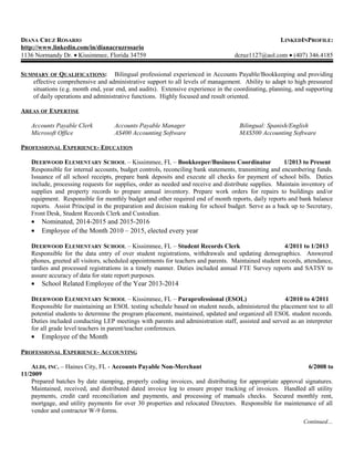 DIANA CRUZ ROSARIO LINKEDINPROFILE:
http://www.linkedin.com/in/dianacruzrosario
1136 Normandy Dr. • Kissimmee, Florida 34759 dcruz1127@aol.com • (407) 346.4185
SUMMARY OF QUALIFICATIONS: Bilingual professional experienced in Accounts Payable/Bookkeeping and providing
effective comprehensive and administrative support to all levels of management. Ability to adapt to high pressured
situations (e.g. month end, year end, and audits). Extensive experience in the coordinating, planning, and supporting
of daily operations and administrative functions. Highly focused and result oriented.
AREAS OF EXPERTISE
Accounts Payable Clerk Accounts Payable Manager Bilingual: Spanish/English
Microsoft Office AS400 Accounting Software MAS500 Accounting Software
PROFESSIONAL EXPERIENCE- EDUCATION
DEERWOOD ELEMENTARY SCHOOL – Kissimmee, FL – Bookkeeper/Business Coordinator 1/2013 to Present
Responsible for internal accounts, budget controls, reconciling bank statements, transmitting and encumbering funds.
Issuance of all school receipts, prepare bank deposits and execute all checks for payment of school bills. Duties
include, processing requests for supplies, order as needed and receive and distribute supplies. Maintain inventory of
supplies and property records to prepare annual inventory. Prepare work orders for repairs to buildings and/or
equipment. Responsible for monthly budget and other required end of month reports, daily reports and bank balance
reports. Assist Principal in the preparation and decision making for school budget. Serve as a back up to Secretary,
Front Desk, Student Records Clerk and Custodian.
• Nominated, 2014-2015 and 2015-2016
• Employee of the Month 2010 – 2015, elected every year
DEERWOOD ELEMENTARY SCHOOL – Kissimmee, FL – Student Records Clerk 4/2011 to 1/2013
Responsible for the data entry of over student registrations, withdrawals and updating demographics. Answered
phones, greeted all visitors, scheduled appointments for teachers and parents. Maintained student records, attendance,
tardies and processed registrations in a timely manner. Duties included annual FTE Survey reports and SATSY to
assure accuracy of data for state report purposes.
• School Related Employee of the Year 2013-2014
DEERWOOD ELEMENTARY SCHOOL – Kissimmee, FL – Paraprofessional (ESOL) 4/2010 to 4/2011
Responsible for maintaining an ESOL testing schedule based on student needs, administered the placement test to all
potential students to determine the program placement, maintained, updated and organized all ESOL student records.
Duties included conducting LEP meetings with parents and administration staff, assisted and served as an interpreter
for all grade level teachers in parent/teacher conferences.
• Employee of the Month
PROFESSIONAL EXPERIENCE- ACCOUNTING
ALDI, INC. – Haines City, FL - Accounts Payable Non-Merchant 6/2008 to
11/2009
Prepared batches by date stamping, properly coding invoices, and distributing for appropriate approval signatures.
Maintained, received, and distributed dated invoice log to ensure proper tracking of invoices. Handled all utility
payments, credit card reconciliation and payments, and processing of manuals checks. Secured monthly rent,
mortgage, and utility payments for over 30 properties and relocated Directors. Responsible for maintenance of all
vendor and contractor W-9 forms.
Continued…
 