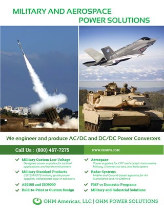 Call Us : (800) 467-7275 WWW.OHMPS.COM
AS9100 and ISO9000
Buld-to-Print or Custom Design
FMF or Domestic Programs
Military and Industrial Solutions
MILITARY AND AEROSPACE
POWER SOLUTIONS
Military Custom Low Voltage
Designed power supplies for tactical
applications and harsh environment
Military Standard Products
COTS/MOTS military grade power
supplies, integratated plug-in solutions
Aerospace
Power supplies for CRT and cockpit instruments
Military, Commercial Jets, and Helicopters
Radar Systems
Mobile and Ground-based systems for Air
Survailance and Air Defence
OHM Americas, LLC | OHM POWER SOLUTIONS
We engineer and produce AC/DC and DC/DC Power Converters
 