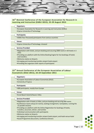 Page | 10
•European Association for Research in Learning and Instruction (EARLI)
•Cyprus University of Technology
Organisers:
•2000 (Two Thousand) participants from various countries
Participants:
•Cyprus University of Technology, Limassol
Venue:
•Negotiation with hotels, and pre-booking and securing 2000 rooms in 60 hotels in 3
cities
•Providing our platform with the Online Booking Engine for live bookings of hotels
and transfers.
•Welcome station at Airports
•Arranging and monitoring transfers airport-hotel-airport
•Providing the organisers with reports of participants
Services Provided:
•European Association of Labour Economists (EALE)
•University of Cyprus
Organisers:
•380 participants, mostly from Europe
Participants:
•Coral Beach Hotel & Resort, Pafos
Venue:
•Negotiation with 4 hotels in Pafos, and pre-booking and securing 400 rooms
•Conference rooms setup (15 rooms), seating arrangement, nameplates, running the
15 parallel sessions
•Providing our platform with the Online Registration for bookings of hotels,
transfers, excursion, dinner, and lunches
•Individual communication with participants
•Welcome station at Airports
•Arranging and monitoring transfers airport-hotel-airport, and hotel-venue-hotel
•Social Programme (Excursions, Conference Dinner)
Services Provided:
16th
Biennial Conference of the European Association for Research in
Learning and Instruction (EARLI 2015), 25-29 August 2015
23rd
Annual Conference of the European Association of Labour
Economists (EALE 2011), 22-24 September 2011
 