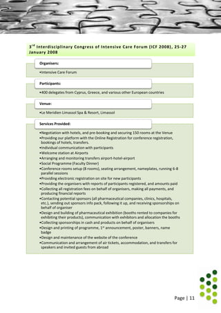 Page | 11
•Intensive Care Forum
Organisers:
•400 delegates from Cyprus, Greece, and various other European countries
Participants:
•Le Meridien Limassol Spa & Resort, Limassol
Venue:
•Negotiation with hotels, and pre-booking and securing 150 rooms at the Venue
•Providing our platform with the Online Registration for conference registration,
bookings of hotels, transfers.
•Individual communication with participants
•Welcome station at Airports
•Arranging and monitoring transfers airport-hotel-airport
•Social Programme (Faculty Dinner)
•Conference rooms setup (8 rooms), seating arrangement, nameplates, running 6-8
parallel sessions
•Providing electronic registration on site for new participants
•Providing the organisers with reports of participants registered, and amounts paid
•Collecting all registration fees on behalf of organisers, making all payments, and
producing financial reports
•Contacting potential sponsors (all pharmaceutical companies, clinics, hospitals,
etc.), sending out sponsors info pack, following it up, and receiving sponsorships on
behalf of organiser
•Design and building of pharmaceutical exhibition (booths rented to companies for
exhibiting their products), communication with exhibitors and allocation the booths
•Collecting sponsorships in cash and products on behalf of organisers
•Design and printing of programme, 1st announcement, poster, banners, name
badge
•Design and maintenance of the website of the conference
•Communication and arrangement of air tickets, accommodation, and transfers for
speakers and invited guests from abroad
Services Provided:
3rd
Interdisciplinary Congress of Intensive Care Forum (ICF 2008), 25-27
January 2008
 