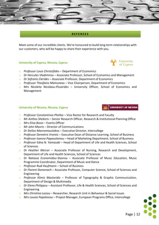 Page | 12
Meet some of our incredible clients. We're honoured to build long-term relationships with
our customers, who will be happy to share their experience with you.
University of Cyprus, Nicosia, Cyprus
o Professor Louis Christofides – Department of Economics
o Dr Hercules Vladimirou – Associate Professor, School of Economics and Management
o Dr Sofronis Clerides – Associate Professor, Department of Economics
o Professor Theofanis Mamuneas – Vice Chairperson, Department of Economics
o Mrs Nicoleta Nicolaou-Pissarides – University Officer, School of Economics and
Management
University of Nicosia, Nicosia, Cyprus
o Professor Constantinos Phellas – Vice Rector for Research and Faculty
o Mr Anthos Shekeris – Senior Research Officer, Research & Institutional Planning Office
o Mrs Elisa Bosio – Events Officer
o Mr John Mavris – Director of Communications
o Dr Stelios Mavromoustakos – Executive Director, Intercollege
o Professor Demetris Vrontis – Executive Dean of Distance Learning, School of Business
o Professor Ioanna Papasolomou – Head of Marketing Department, School of Business
o Professor Edna N. Yamasaki – Head of Department of Life and Health Sciences, School
of Sciences
o Dr Heather Mercer – Associate Professor of Nursing, Research and Development,
Department of Life and Health Sciences, School of Sciences
o Dr Natassa Economidou-Stavrou – Associate Professor of Music Education, Music
Programme Coordinator, Department of Music and Dance
o Professor Rudi Kaufmann – School of Business
o Dr Florent Domenach – Associate Professor, Computer Science, School of Sciences and
Engineering
o Professor Klimis Mastoridis – Professor of Typography & Graphic Communication,
Department of Design & Multimedia
o Dr Elena Philippou – Assistant Professor, Life & Health Sciences, School of Sciences and
Engineering
o Mrs Christina Loizou – Researcher, Research Unit in Behaviour & Social Issues
o Mrs Louiza Papaloizou – Project Manager, European Programs Office, Intercollege
R E F E R E E S
 